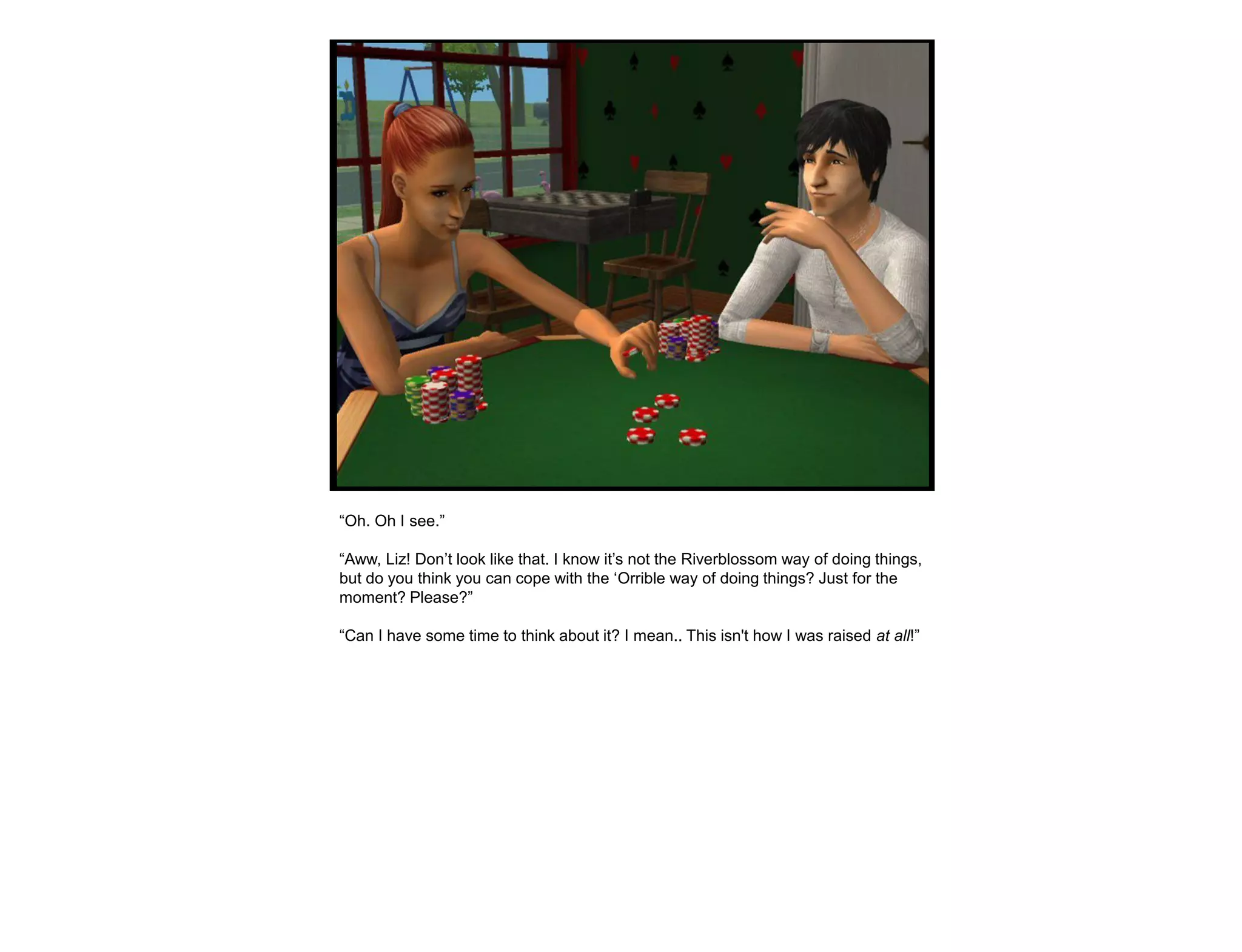 “Oh. Oh I see.”

“Aww, Liz! Don‟t look like that. I know it‟s not the Riverblossom way of doing things,
but do you think you can cope with the „Orrible way of doing things? Just for the
moment? Please?”

“Can I have some time to think about it? I mean.. This isn't how I was raised at all!”
 