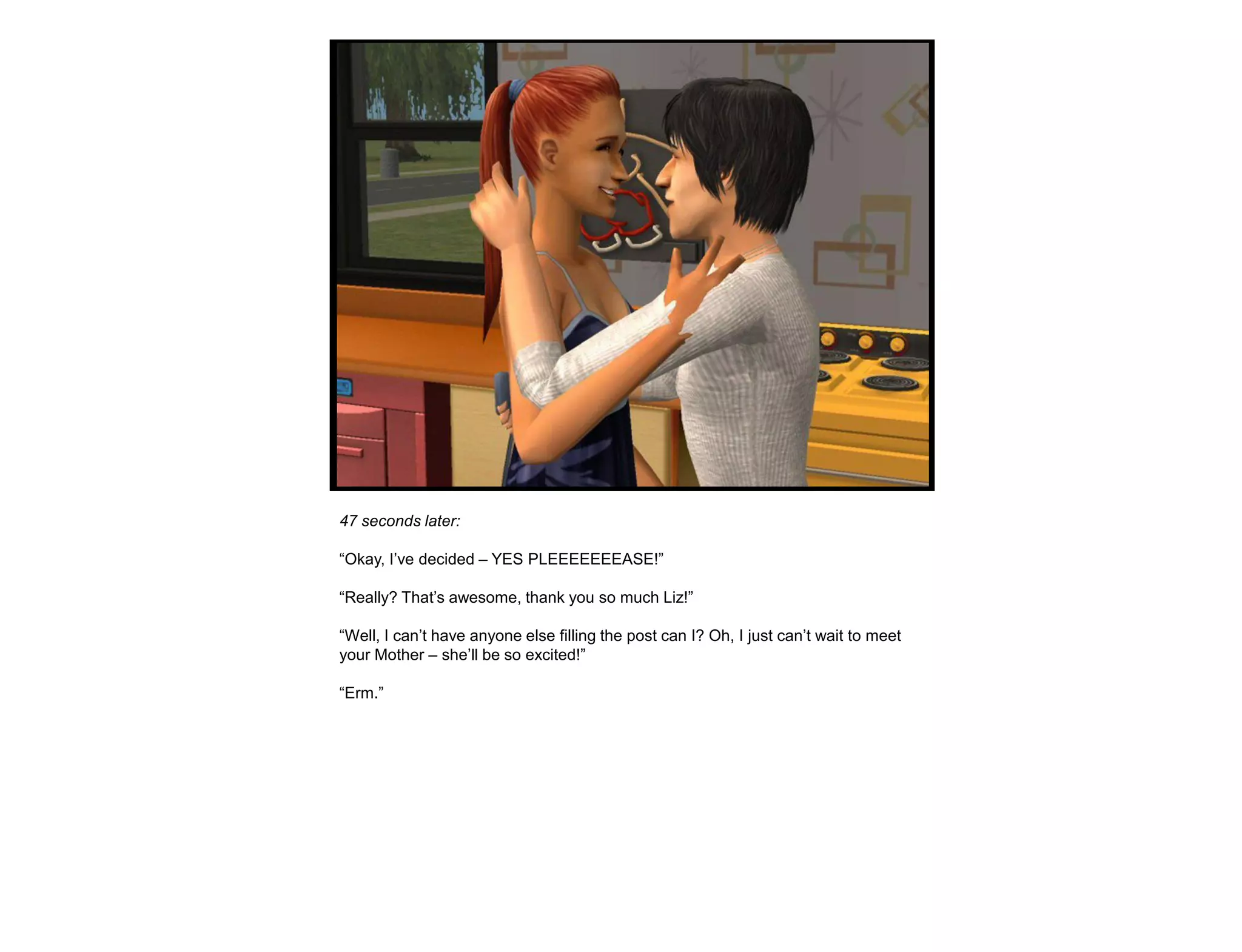 47 seconds later:

“Okay, I‟ve decided – YES PLEEEEEEEASE!”

“Really? That‟s awesome, thank you so much Liz!”

“Well, I can‟t have anyone else filling the post can I? Oh, I just can‟t wait to meet
your Mother – she‟ll be so excited!”

“Erm.”
 