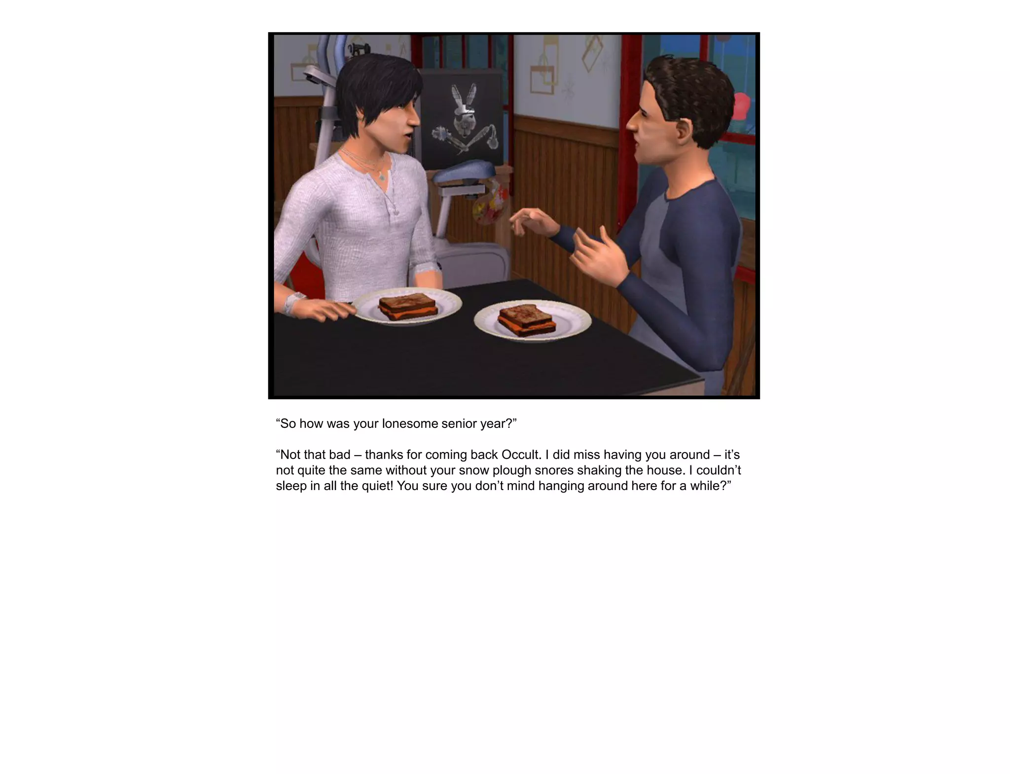 “So how was your lonesome senior year?”

“Not that bad – thanks for coming back Occult. I did miss having you around – it‟s
not quite the same without your snow plough snores shaking the house. I couldn‟t
sleep in all the quiet! You sure you don‟t mind hanging around here for a while?”
 