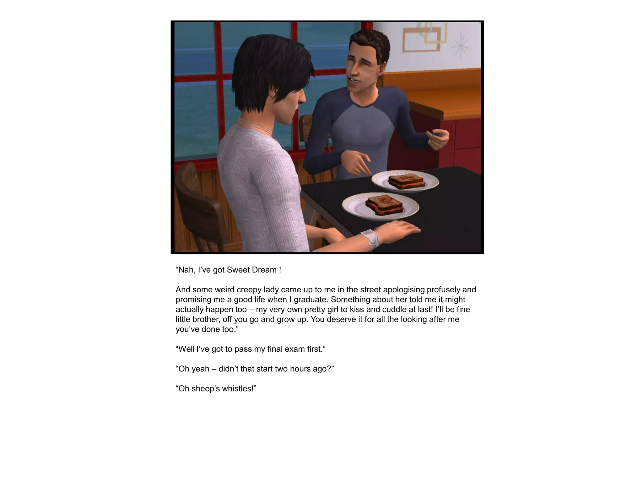 “Nah, I‟ve got Sweet Dream !

And some weird creepy lady came up to me in the street apologising profusely and
promising me a good life when I graduate. Something about her told me it might
actually happen too – my very own pretty girl to kiss and cuddle at last! I‟ll be fine
little brother, off you go and grow up. You deserve it for all the looking after me
you‟ve done too.”

“Well I‟ve got to pass my final exam first.”

“Oh yeah – didn‟t that start two hours ago?”

“Oh sheep‟s whistles!”
 
