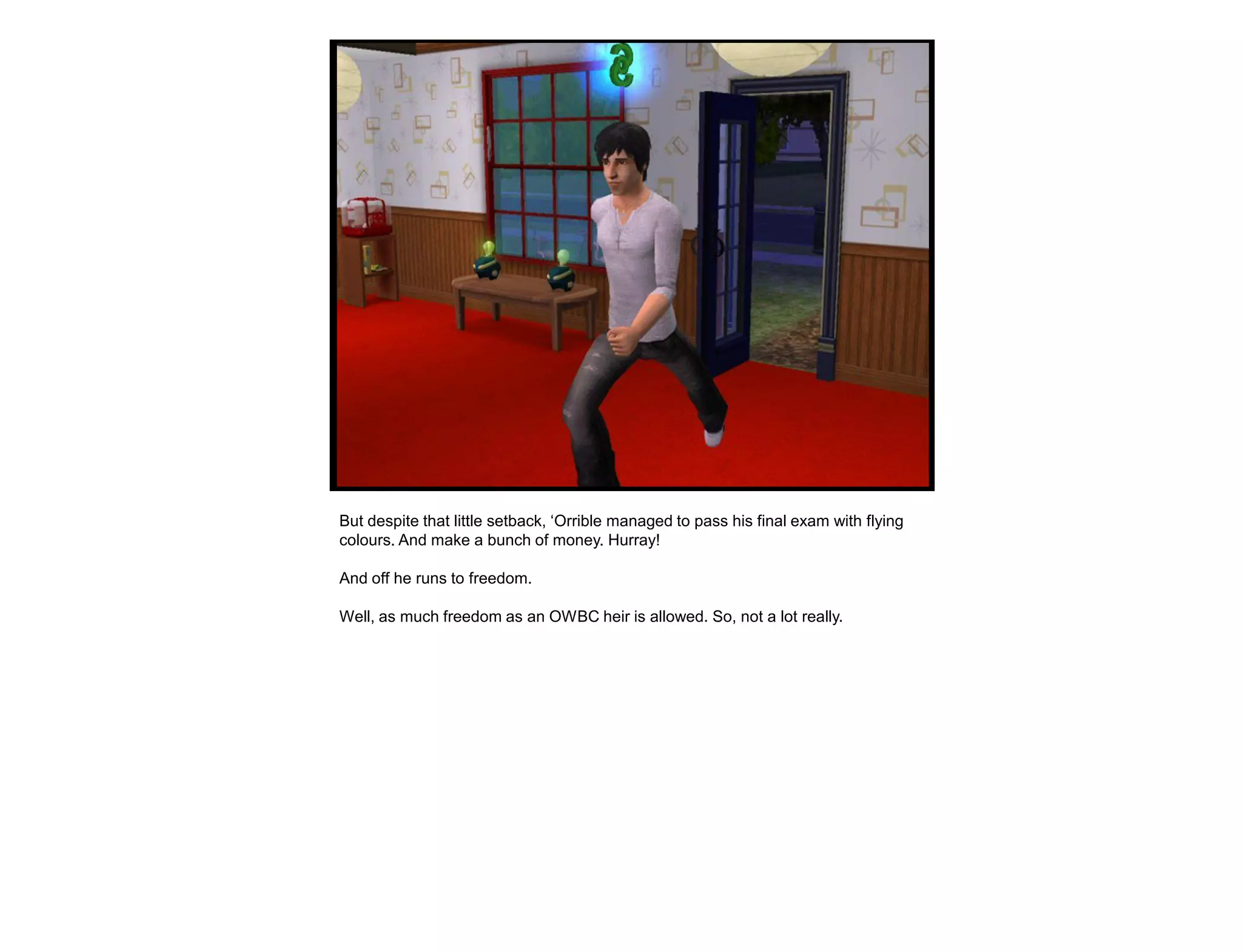 But despite that little setback, „Orrible managed to pass his final exam with flying
colours. And make a bunch of money. Hurray!

And off he runs to freedom.

Well, as much freedom as an OWBC heir is allowed. So, not a lot really.
 
