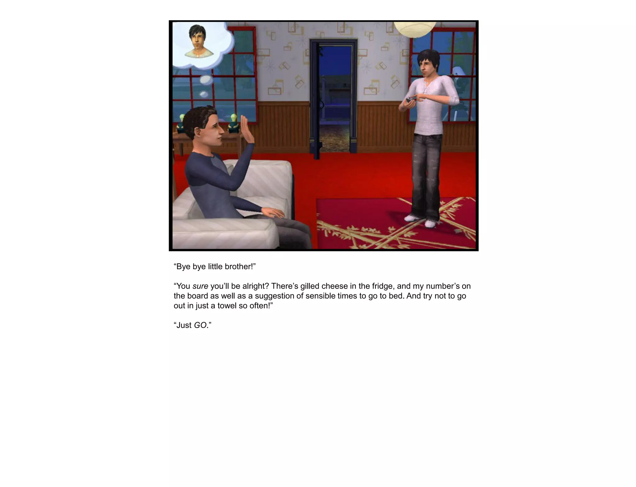 “Bye bye little brother!”

“You sure you‟ll be alright? There‟s gilled cheese in the fridge, and my number‟s on
the board as well as a suggestion of sensible times to go to bed. And try not to go
out in just a towel so often!”

“Just GO.”
 