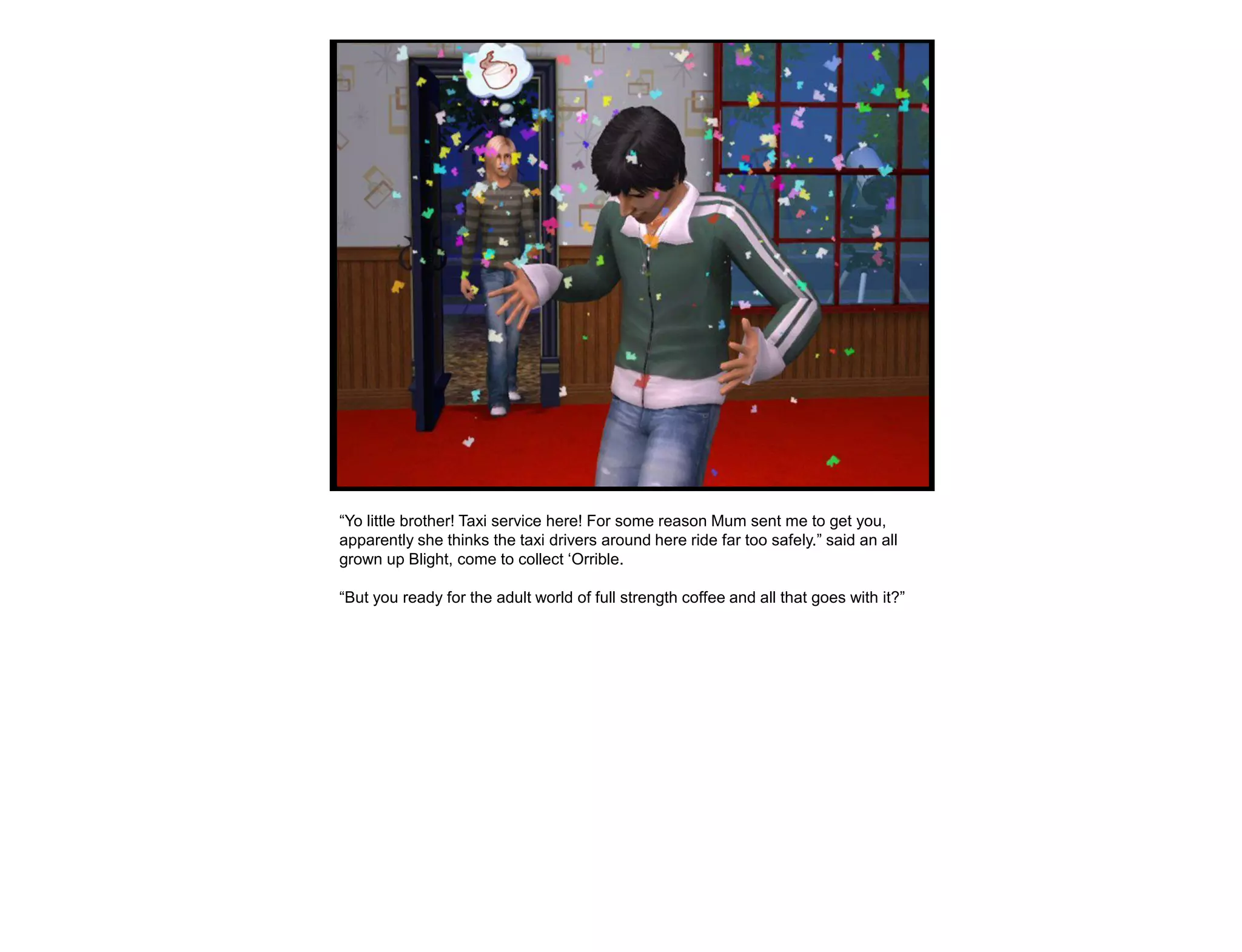 “Yo little brother! Taxi service here! For some reason Mum sent me to get you,
apparently she thinks the taxi drivers around here ride far too safely.” said an all
grown up Blight, come to collect „Orrible.

“But you ready for the adult world of full strength coffee and all that goes with it?”
 