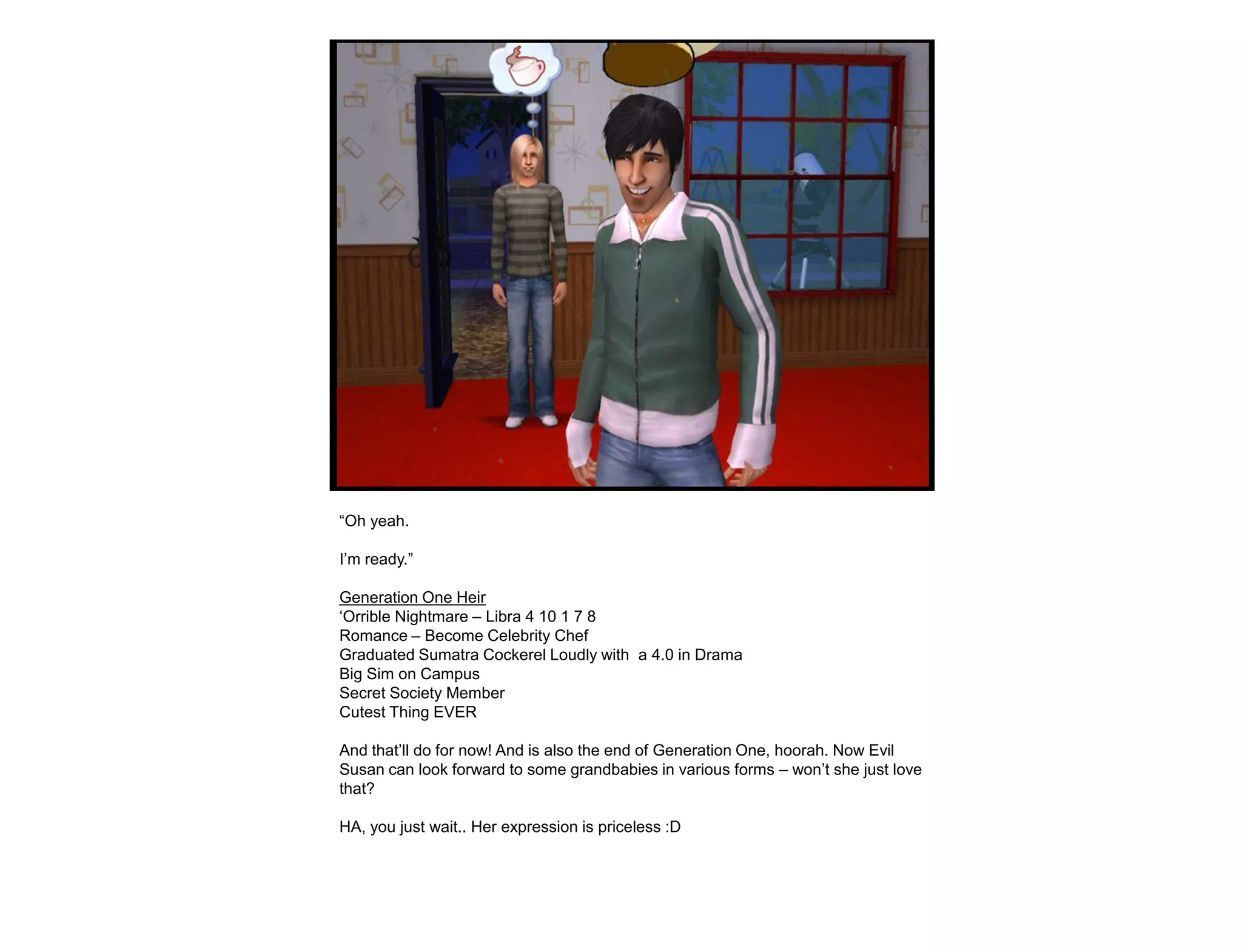 “Oh yeah.

I‟m ready.”

Generation One Heir
„Orrible Nightmare – Libra 4 10 1 7 8
Romance – Become Celebrity Chef
Graduated Sumatra Cockerel Loudly with a 4.0 in Drama
Big Sim on Campus
Secret Society Member
Cutest Thing EVER

And that‟ll do for now! And is also the end of Generation One, hoorah. Now Evil
Susan can look forward to some grandbabies in various forms – won‟t she just love
that?

HA, you just wait.. Her expression is priceless :D
 