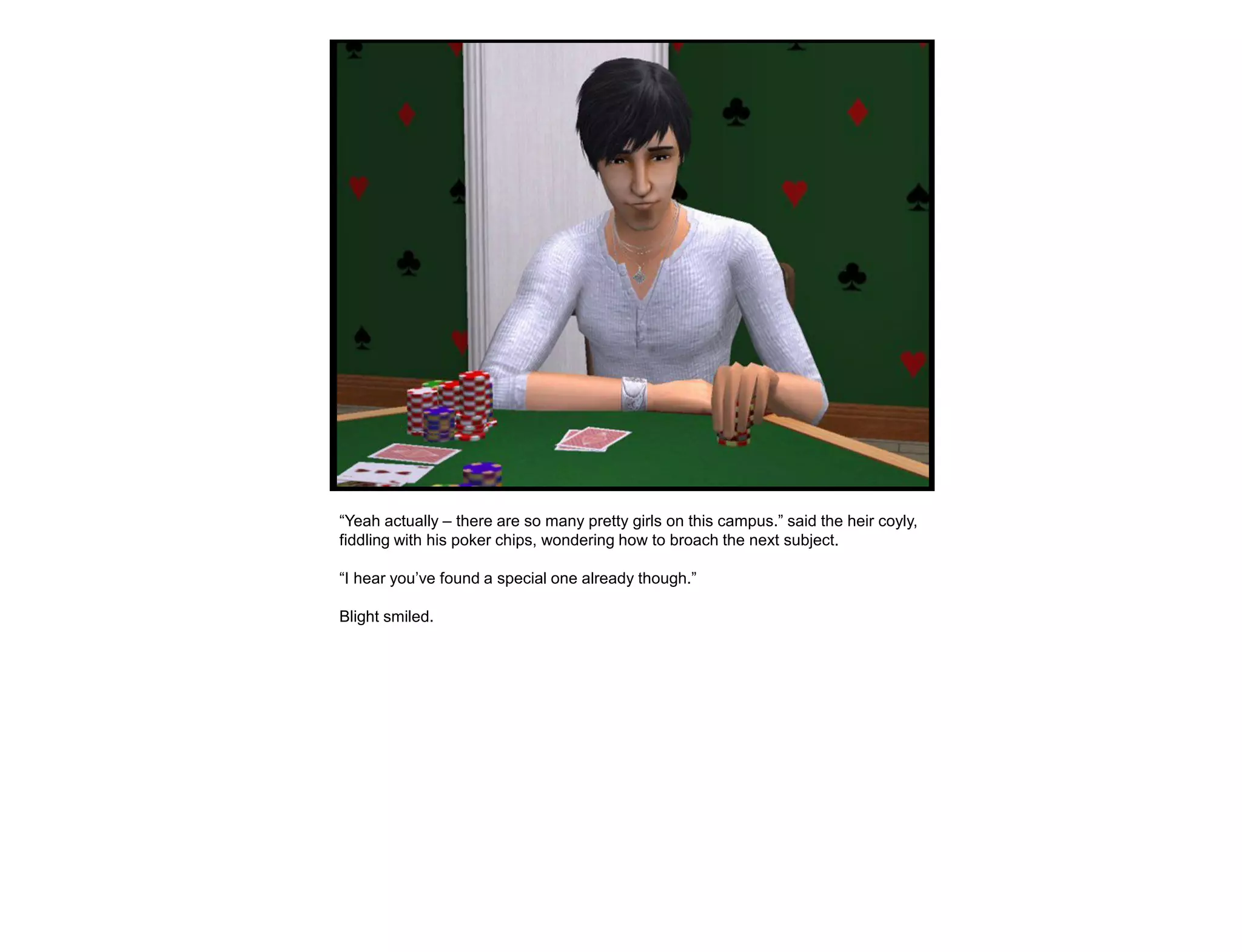 “Yeah actually – there are so many pretty girls on this campus.” said the heir coyly,
fiddling with his poker chips, wondering how to broach the next subject.

“I hear you‟ve found a special one already though.”

Blight smiled.
 