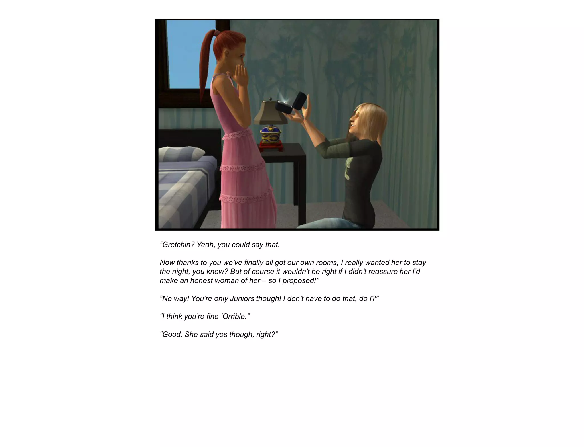 “Gretchin? Yeah, you could say that.

Now thanks to you we‟ve finally all got our own rooms, I really wanted her to stay
the night, you know? But of course it wouldn‟t be right if I didn‟t reassure her I‟d
make an honest woman of her – so I proposed!”

“No way! You‟re only Juniors though! I don‟t have to do that, do I?”

“I think you‟re fine „Orrible.”

“Good. She said yes though, right?”
 