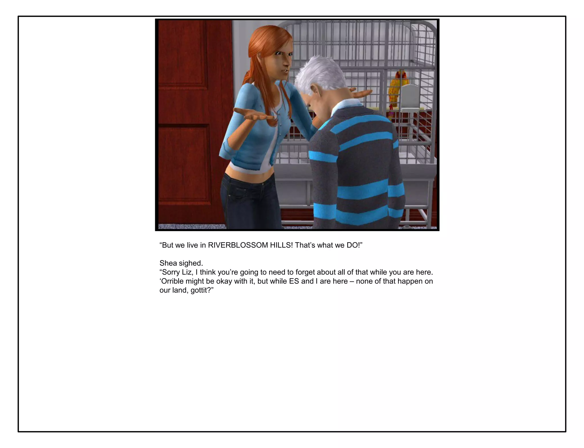 “But we live in RIVERBLOSSOM HILLS! That‟s what we DO!”

Shea sighed.
“Sorry Liz, I think you‟re going to need to forget about all of that while you are here.
„Orrible might be okay with it, but while ES and I are here – none of that happen on
our land, gottit?”
 