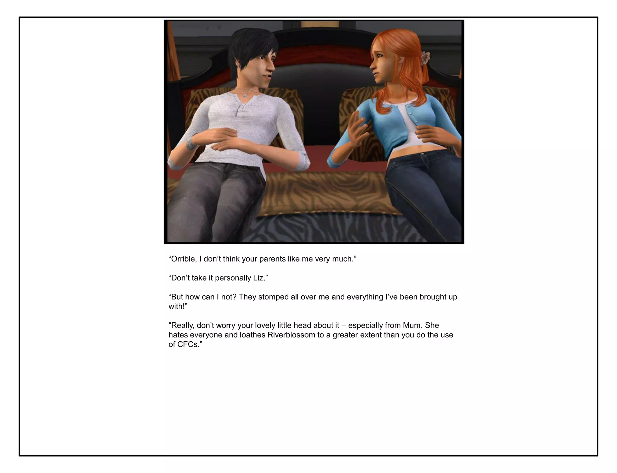 “Orrible, I don‟t think your parents like me very much.”

“Don‟t take it personally Liz.”

“But how can I not? They stomped all over me and everything I‟ve been brought up
with!”

“Really, don‟t worry your lovely little head about it – especially from Mum. She
hates everyone and loathes Riverblossom to a greater extent than you do the use
of CFCs.”
 