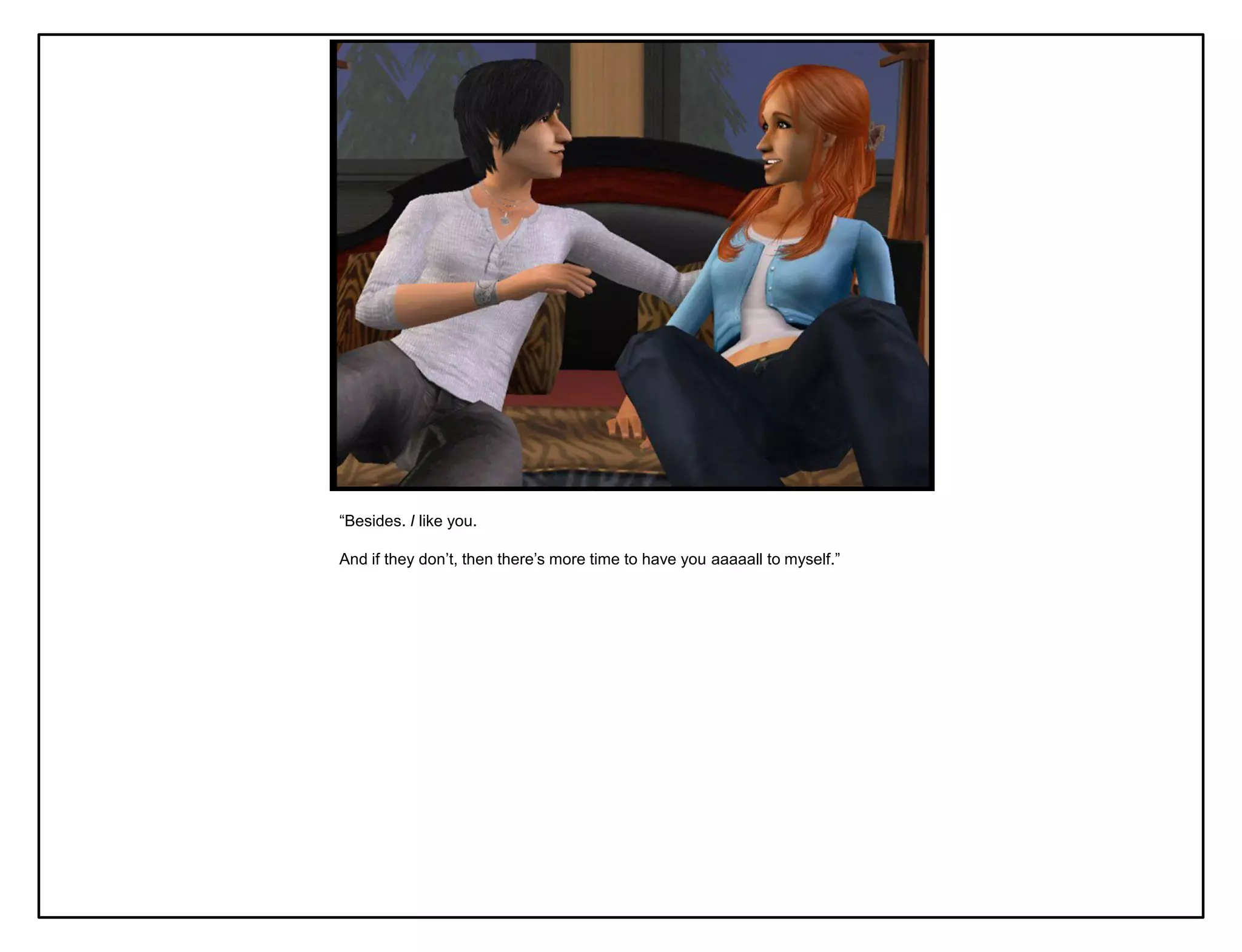 “Besides. I like you.

And if they don‟t, then there‟s more time to have you aaaaall to myself.”
 