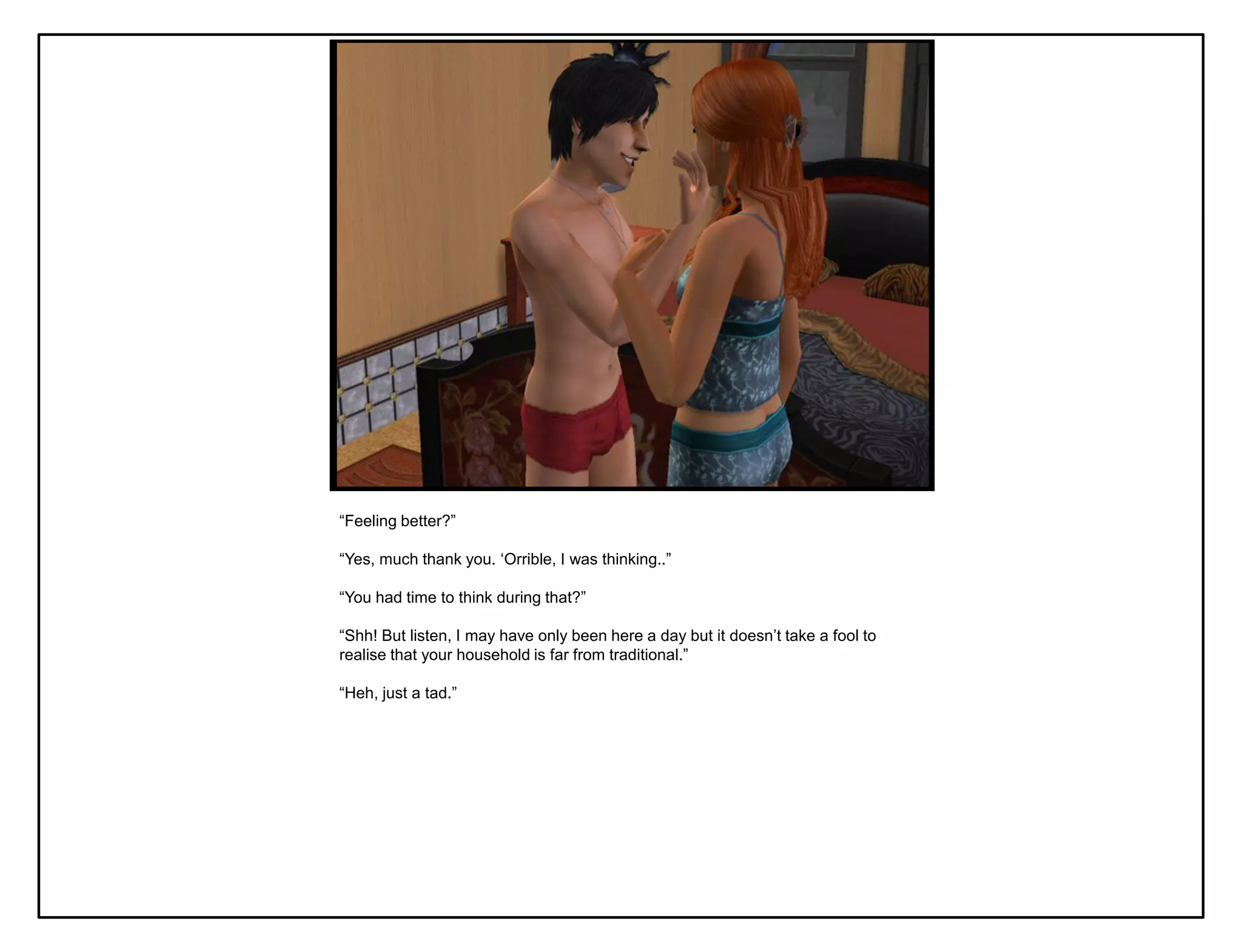 “Feeling better?”

“Yes, much thank you. „Orrible, I was thinking..”

“You had time to think during that?”

“Shh! But listen, I may have only been here a day but it doesn‟t take a fool to
realise that your household is far from traditional.”

“Heh, just a tad.”
 