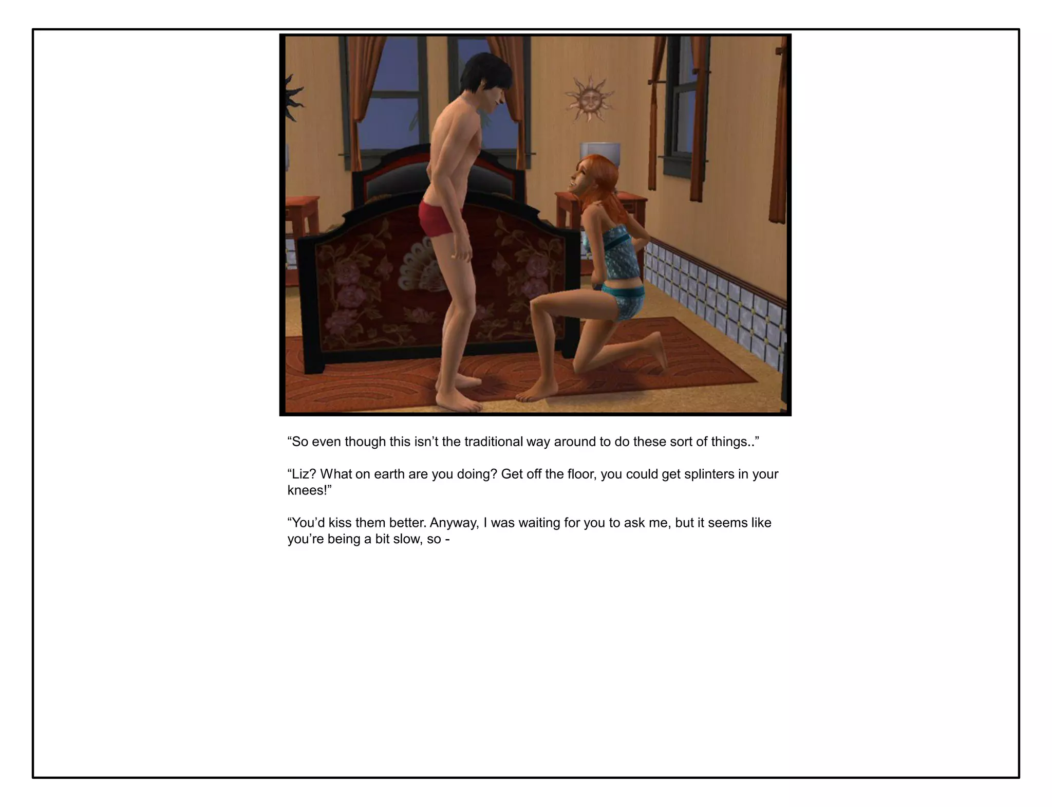 “So even though this isn‟t the traditional way around to do these sort of things..”

“Liz? What on earth are you doing? Get off the floor, you could get splinters in your
knees!”

“You‟d kiss them better. Anyway, I was waiting for you to ask me, but it seems like
you‟re being a bit slow, so -
 