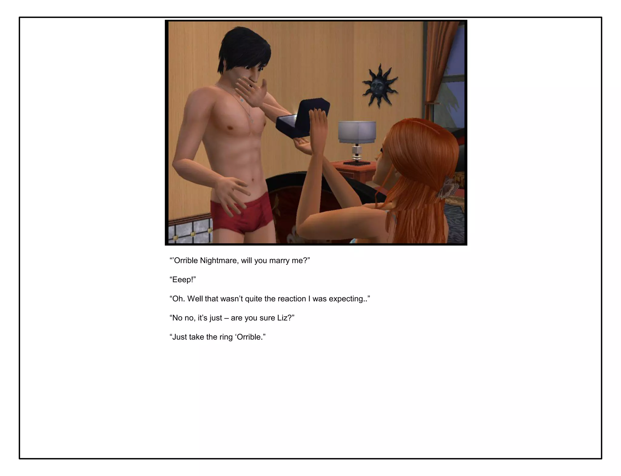 “‟Orrible Nightmare, will you marry me?”

“Eeep!”

“Oh. Well that wasn‟t quite the reaction I was expecting..”

“No no, it‟s just – are you sure Liz?”

“Just take the ring „Orrible.”
 