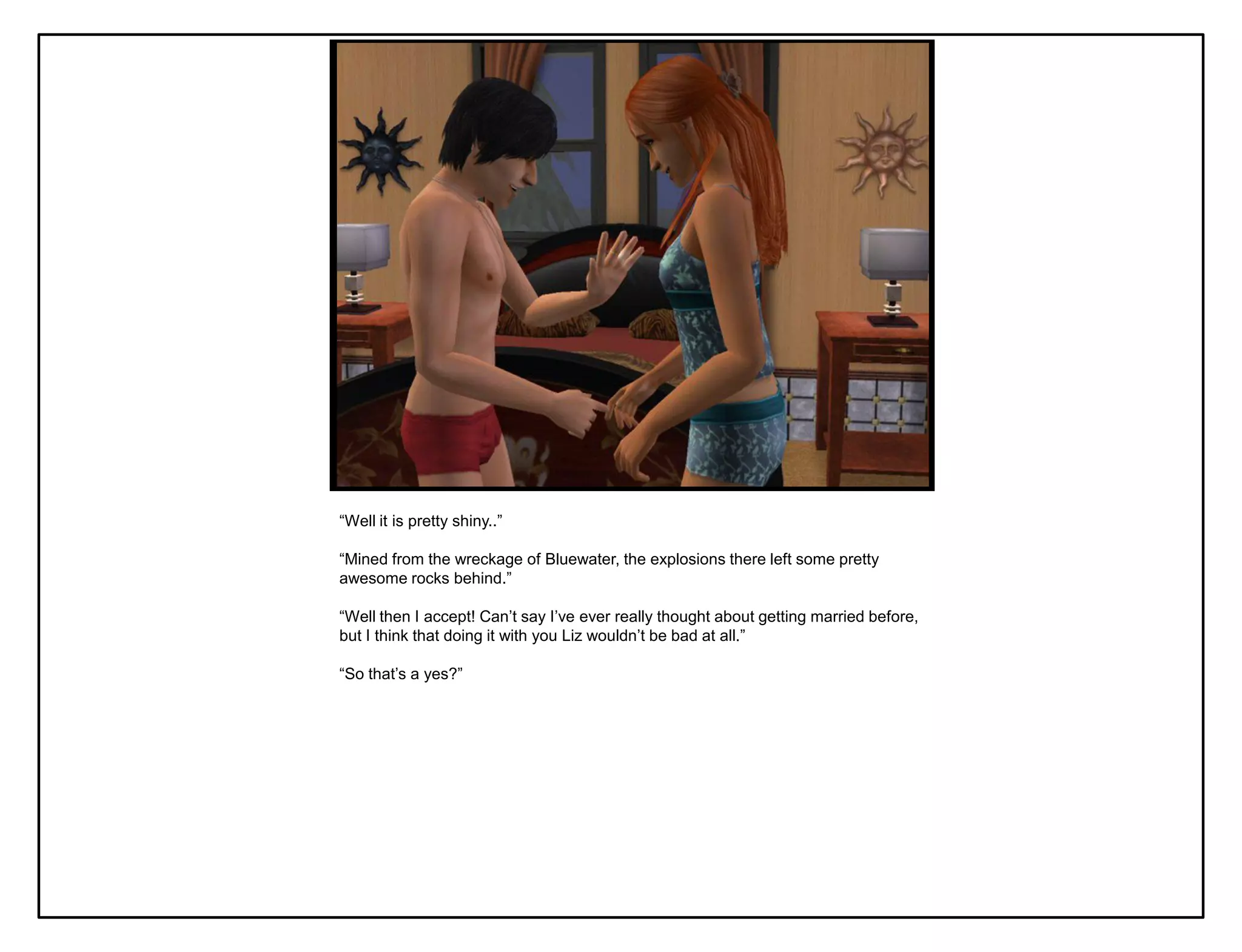 “Well it is pretty shiny..”

“Mined from the wreckage of Bluewater, the explosions there left some pretty
awesome rocks behind.”

“Well then I accept! Can‟t say I‟ve ever really thought about getting married before,
but I think that doing it with you Liz wouldn‟t be bad at all.”

“So that‟s a yes?”
 