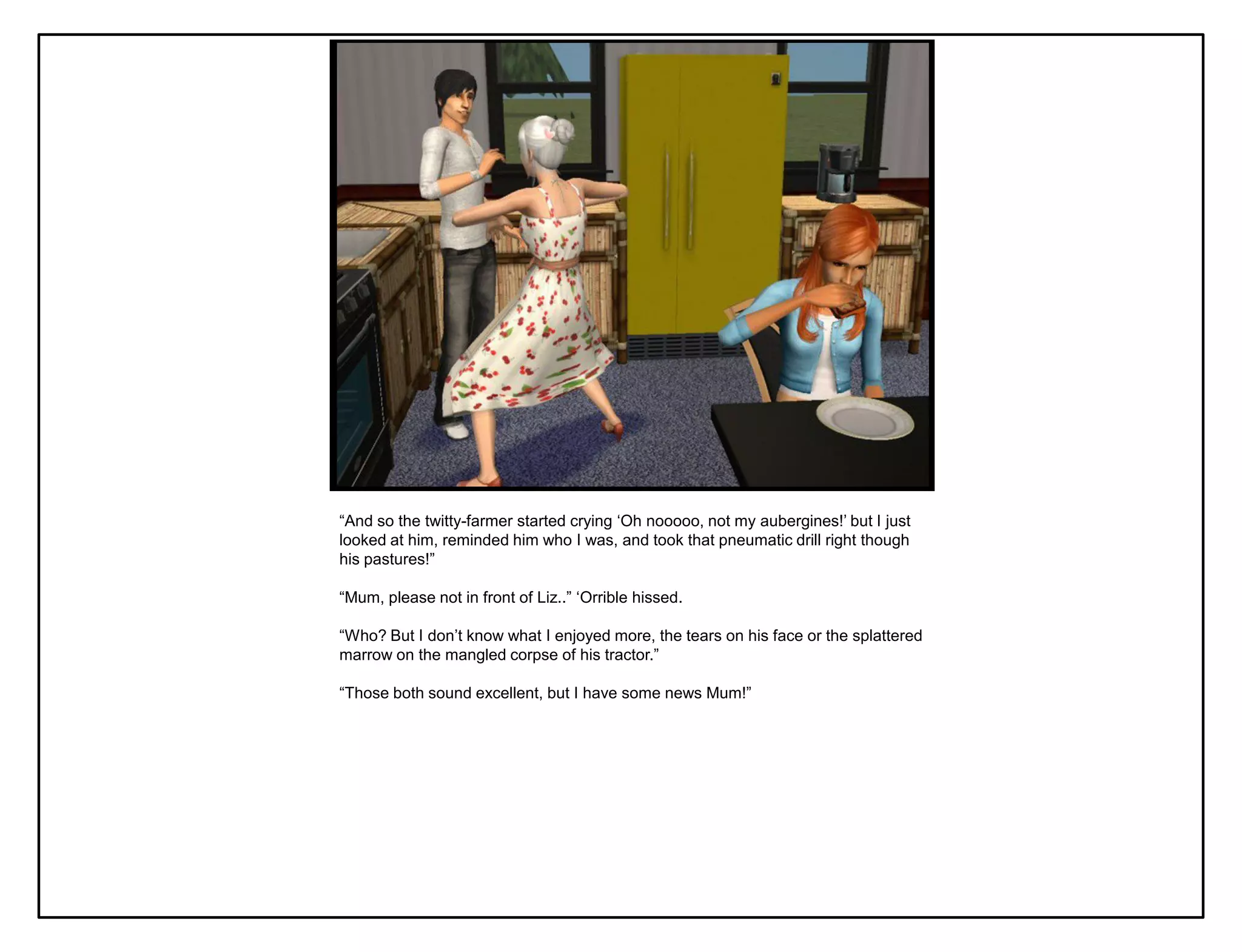 “And so the twitty-farmer started crying „Oh nooooo, not my aubergines!‟ but I just
looked at him, reminded him who I was, and took that pneumatic drill right though
his pastures!”

“Mum, please not in front of Liz..” „Orrible hissed.

“Who? But I don‟t know what I enjoyed more, the tears on his face or the splattered
marrow on the mangled corpse of his tractor.”

“Those both sound excellent, but I have some news Mum!”
 