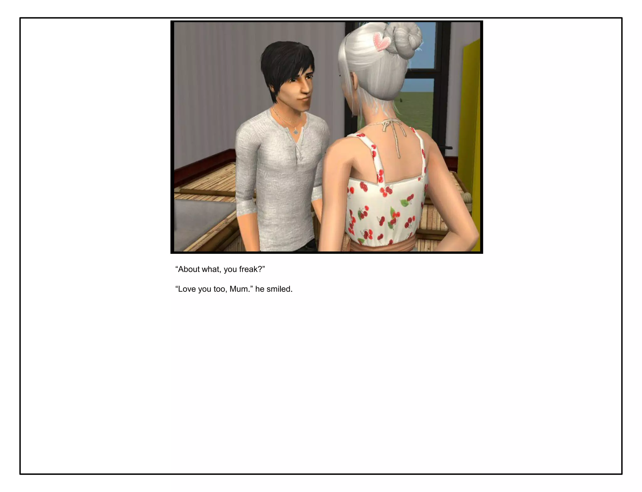 “About what, you freak?”

“Love you too, Mum.” he smiled.
 