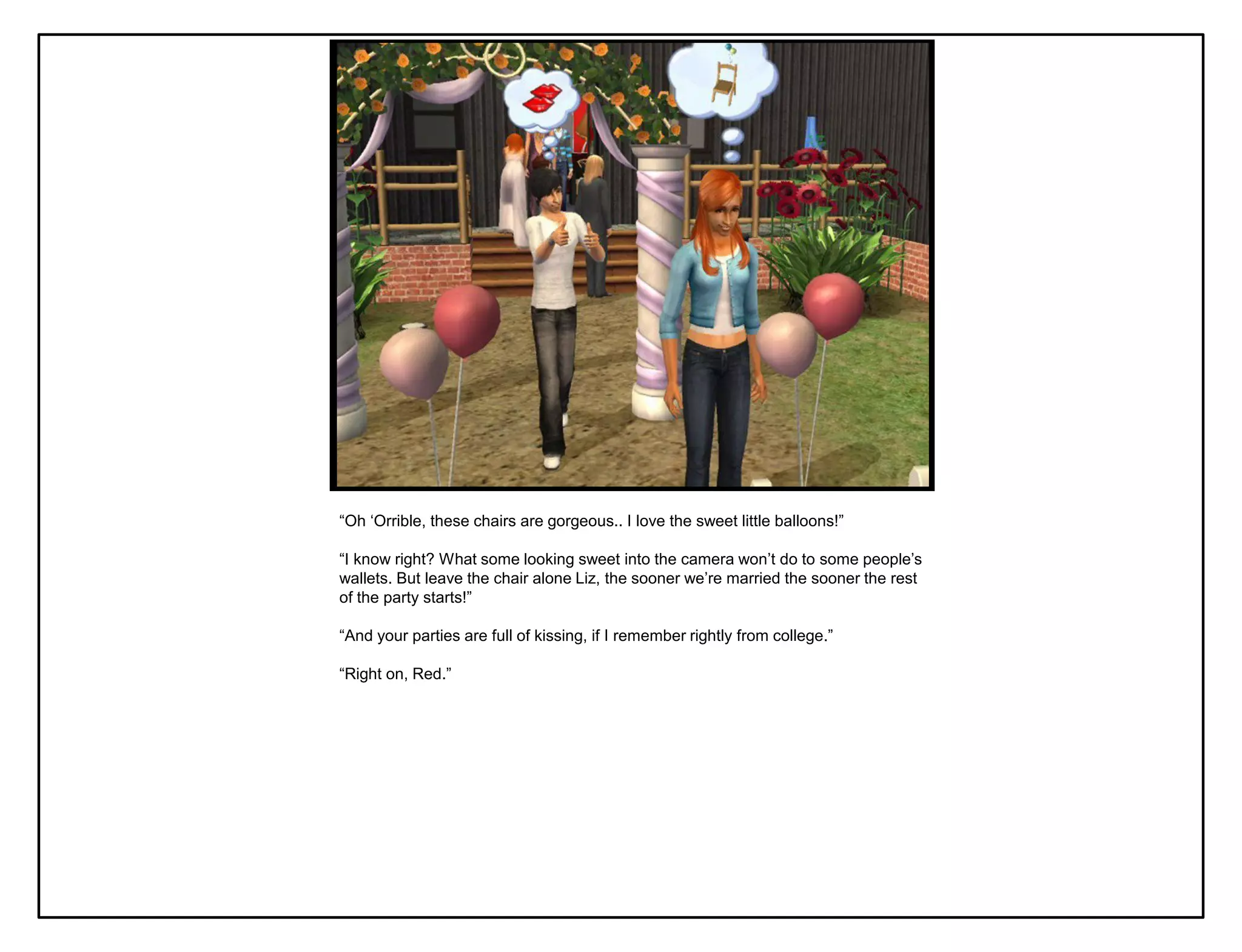 “Oh „Orrible, these chairs are gorgeous.. I love the sweet little balloons!”

“I know right? What some looking sweet into the camera won‟t do to some people‟s
wallets. But leave the chair alone Liz, the sooner we‟re married the sooner the rest
of the party starts!”

“And your parties are full of kissing, if I remember rightly from college.”

“Right on, Red.”
 