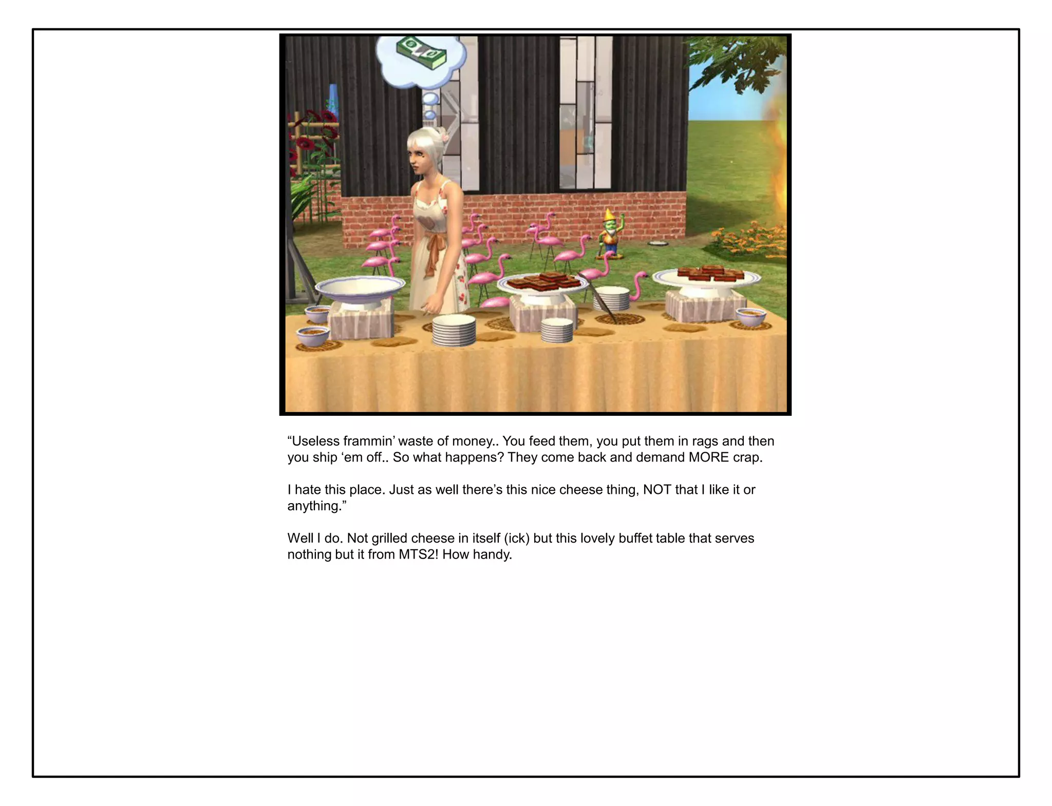 “Useless frammin‟ waste of money.. You feed them, you put them in rags and then
you ship „em off.. So what happens? They come back and demand MORE crap.

I hate this place. Just as well there‟s this nice cheese thing, NOT that I like it or
anything.”

Well I do. Not grilled cheese in itself (ick) but this lovely buffet table that serves
nothing but it from MTS2! How handy.
 