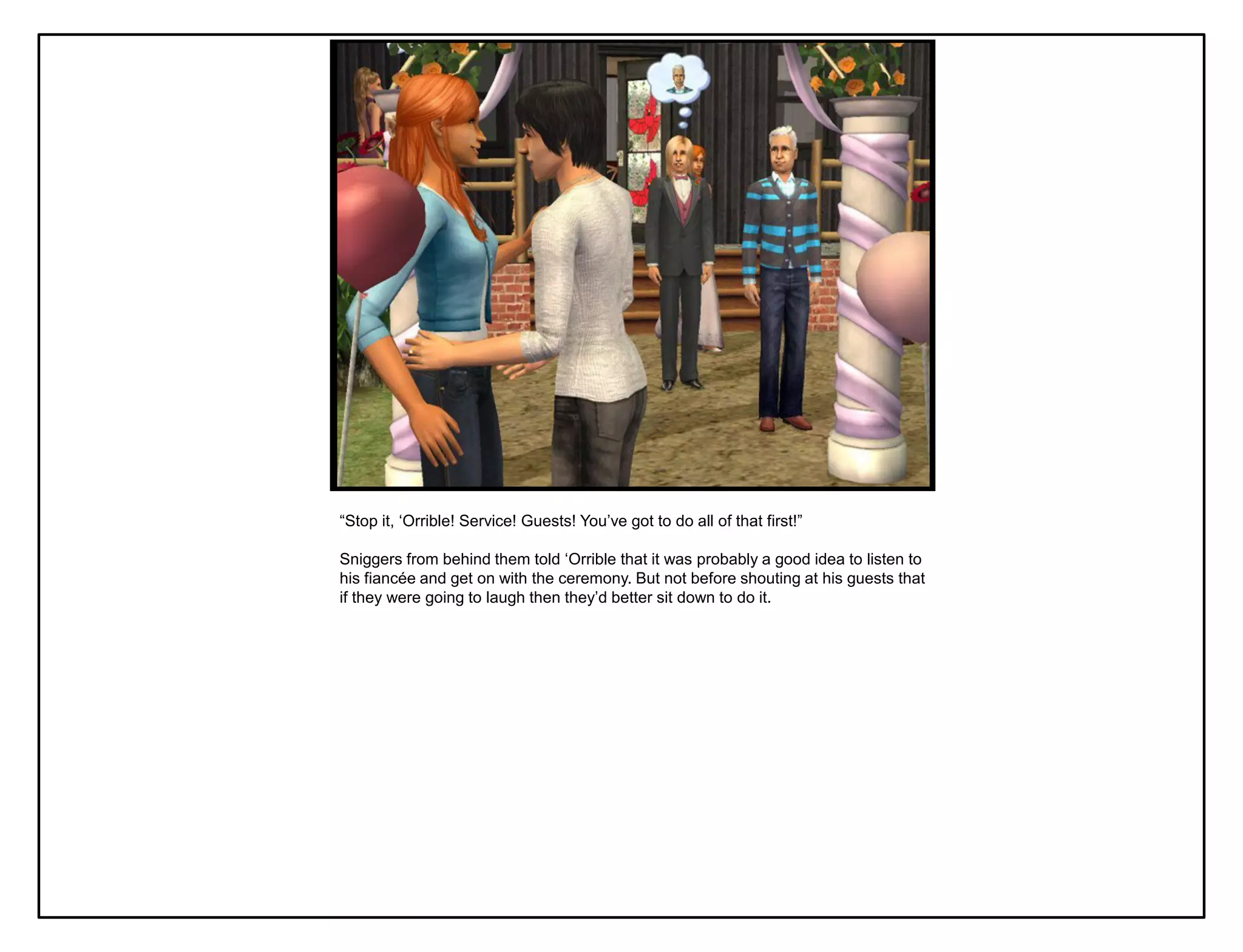 “Stop it, „Orrible! Service! Guests! You‟ve got to do all of that first!”

Sniggers from behind them told „Orrible that it was probably a good idea to listen to
his fiancée and get on with the ceremony. But not before shouting at his guests that
if they were going to laugh then they‟d better sit down to do it.
 