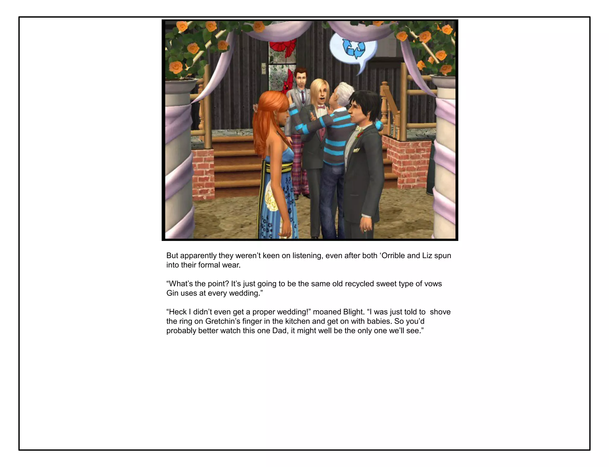 But apparently they weren‟t keen on listening, even after both „Orrible and Liz spun
into their formal wear.

“What‟s the point? It‟s just going to be the same old recycled sweet type of vows
Gin uses at every wedding.”

“Heck I didn‟t even get a proper wedding!” moaned Blight. “I was just told to shove
the ring on Gretchin‟s finger in the kitchen and get on with babies. So you‟d
probably better watch this one Dad, it might well be the only one we‟ll see.”
 