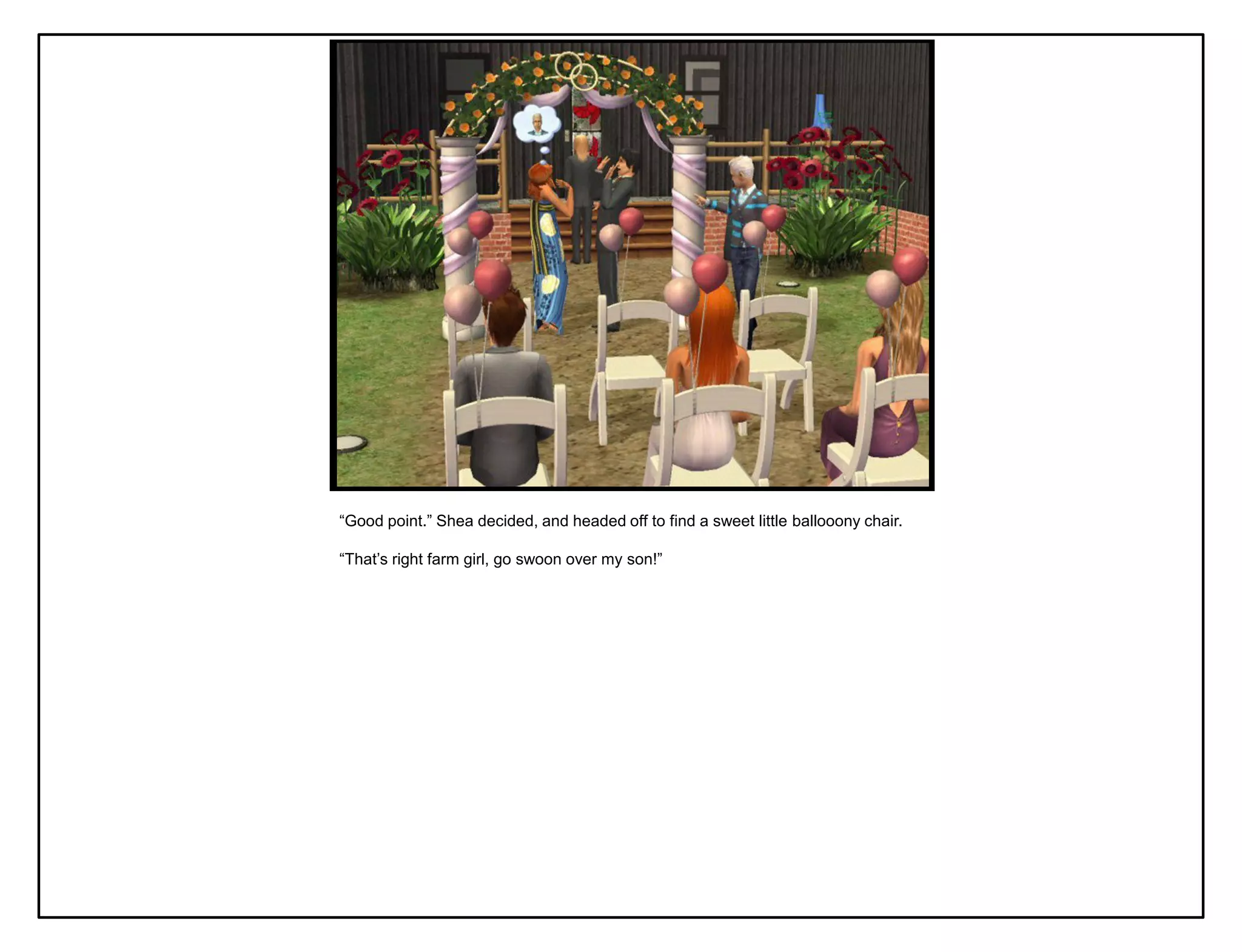 “Good point.” Shea decided, and headed off to find a sweet little ballooony chair.

“That‟s right farm girl, go swoon over my son!”
 
