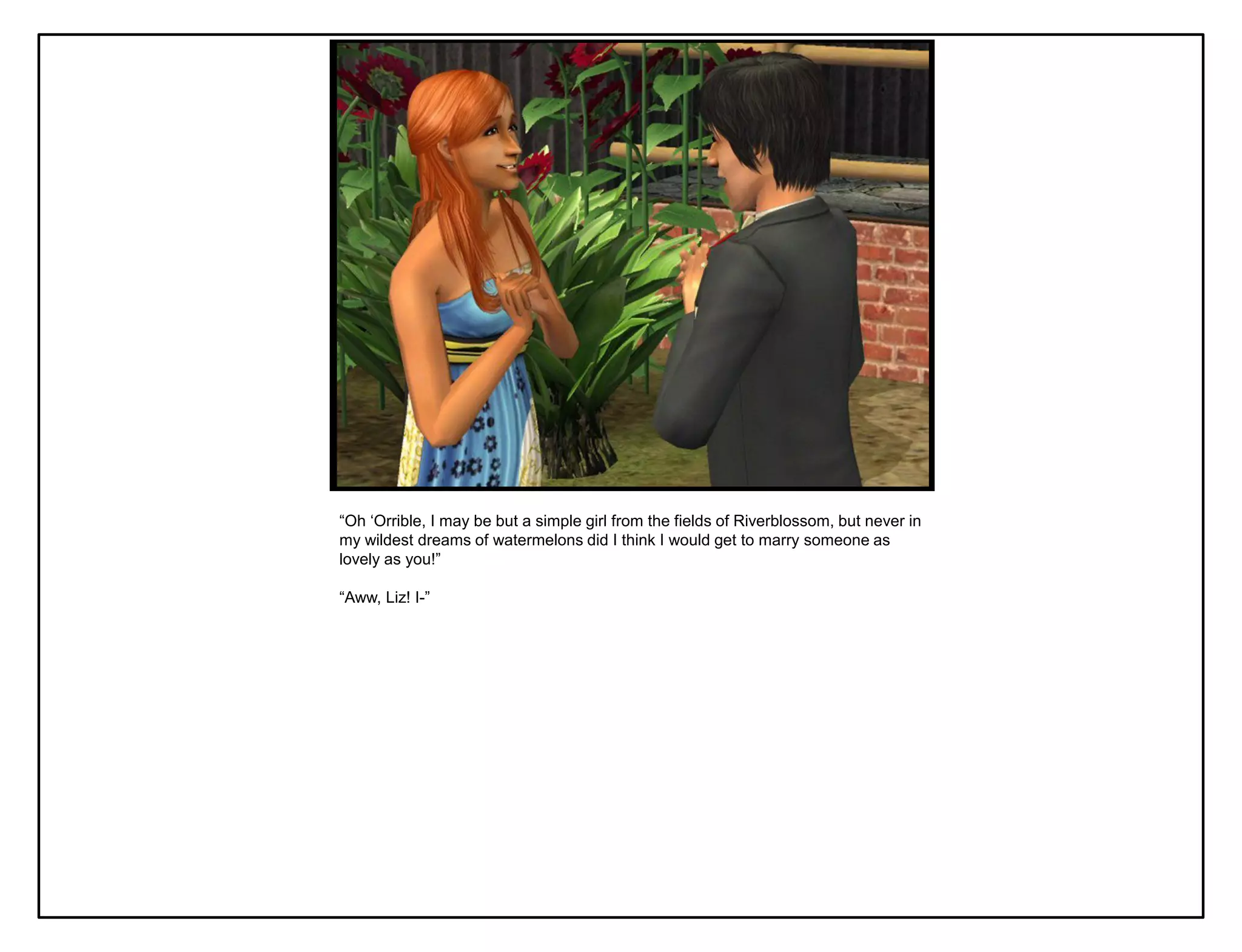 “Oh „Orrible, I may be but a simple girl from the fields of Riverblossom, but never in
my wildest dreams of watermelons did I think I would get to marry someone as
lovely as you!”

“Aww, Liz! I-”
 