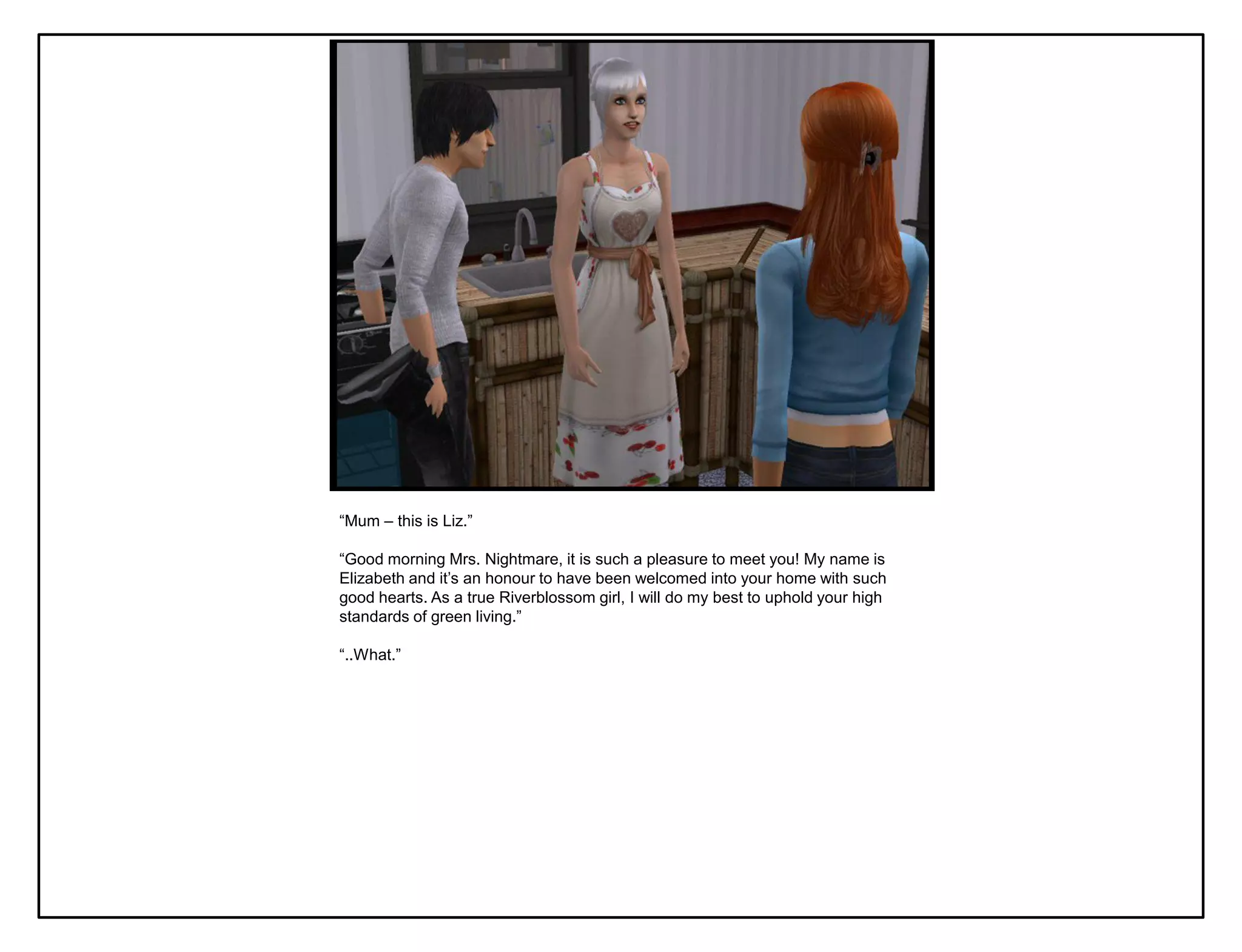 “Mum – this is Liz.”

“Good morning Mrs. Nightmare, it is such a pleasure to meet you! My name is
Elizabeth and it‟s an honour to have been welcomed into your home with such
good hearts. As a true Riverblossom girl, I will do my best to uphold your high
standards of green living.”

“..What.”
 