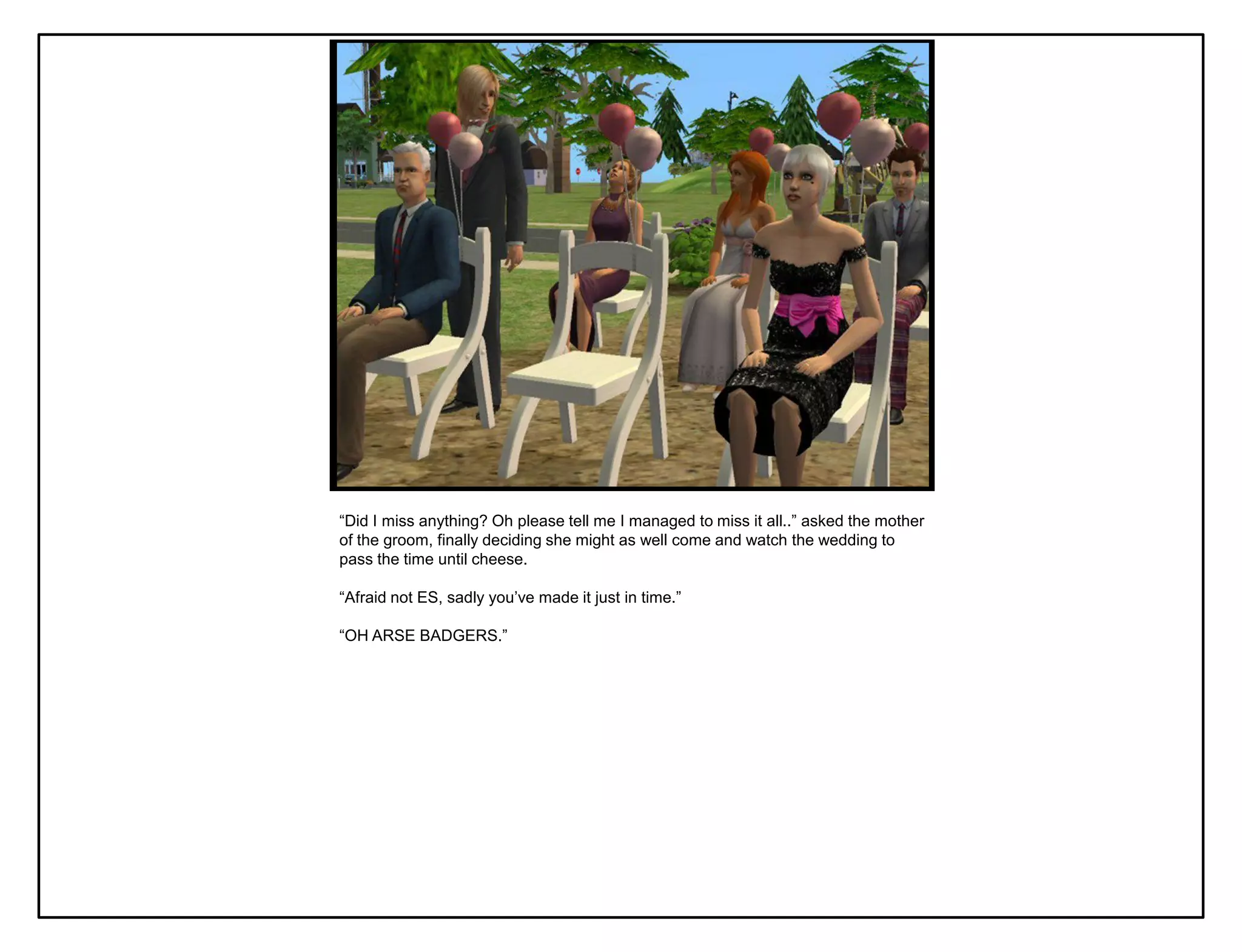 “Did I miss anything? Oh please tell me I managed to miss it all..” asked the mother
of the groom, finally deciding she might as well come and watch the wedding to
pass the time until cheese.

“Afraid not ES, sadly you‟ve made it just in time.”

“OH ARSE BADGERS.”
 