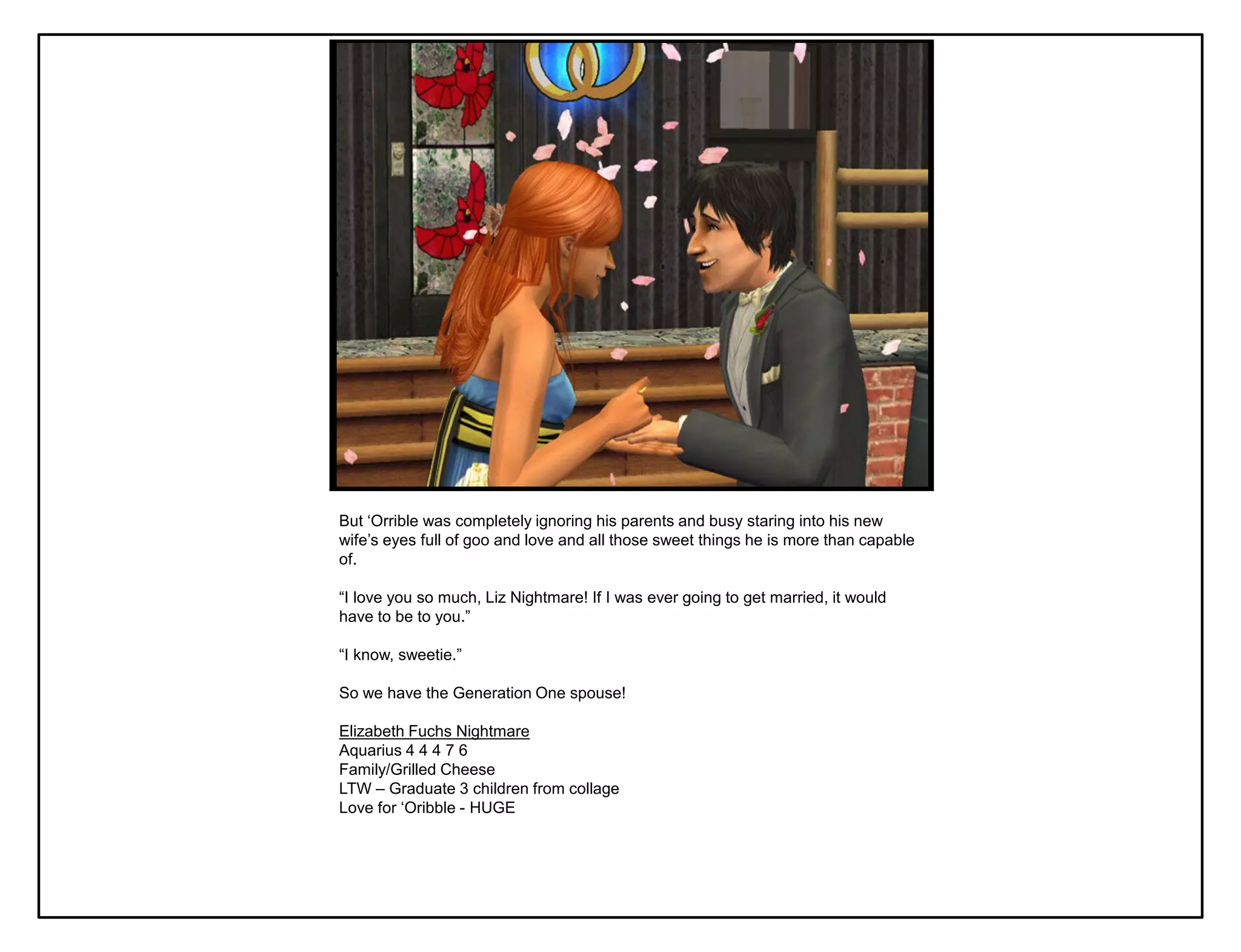 But „Orrible was completely ignoring his parents and busy staring into his new
wife‟s eyes full of goo and love and all those sweet things he is more than capable
of.

“I love you so much, Liz Nightmare! If I was ever going to get married, it would
have to be to you.”

“I know, sweetie.”

So we have the Generation One spouse!

Elizabeth Fuchs Nightmare
Aquarius 4 4 4 7 6
Family/Grilled Cheese
LTW – Graduate 3 children from collage
Love for „Oribble - HUGE
 