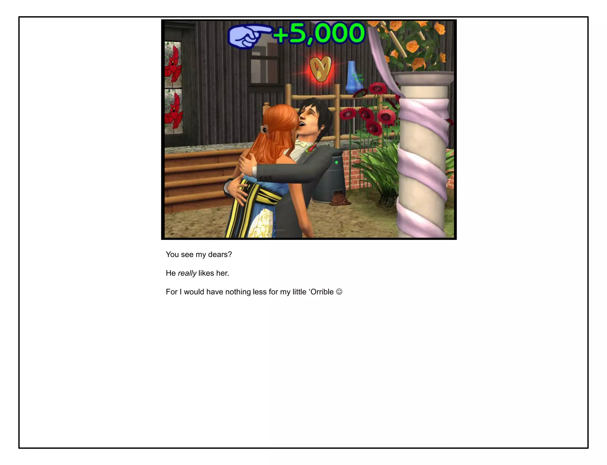 You see my dears?

He really likes her.

For I would have nothing less for my little „Orrible 
 