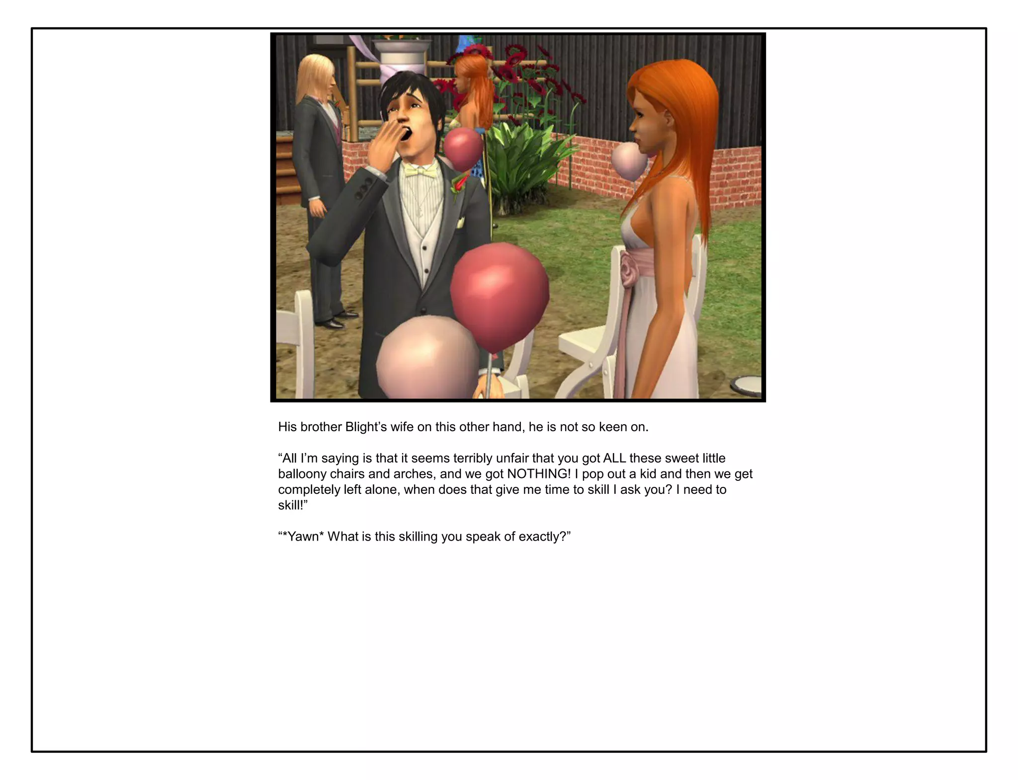 His brother Blight‟s wife on this other hand, he is not so keen on.

“All I‟m saying is that it seems terribly unfair that you got ALL these sweet little
balloony chairs and arches, and we got NOTHING! I pop out a kid and then we get
completely left alone, when does that give me time to skill I ask you? I need to
skill!”

“*Yawn* What is this skilling you speak of exactly?”
 