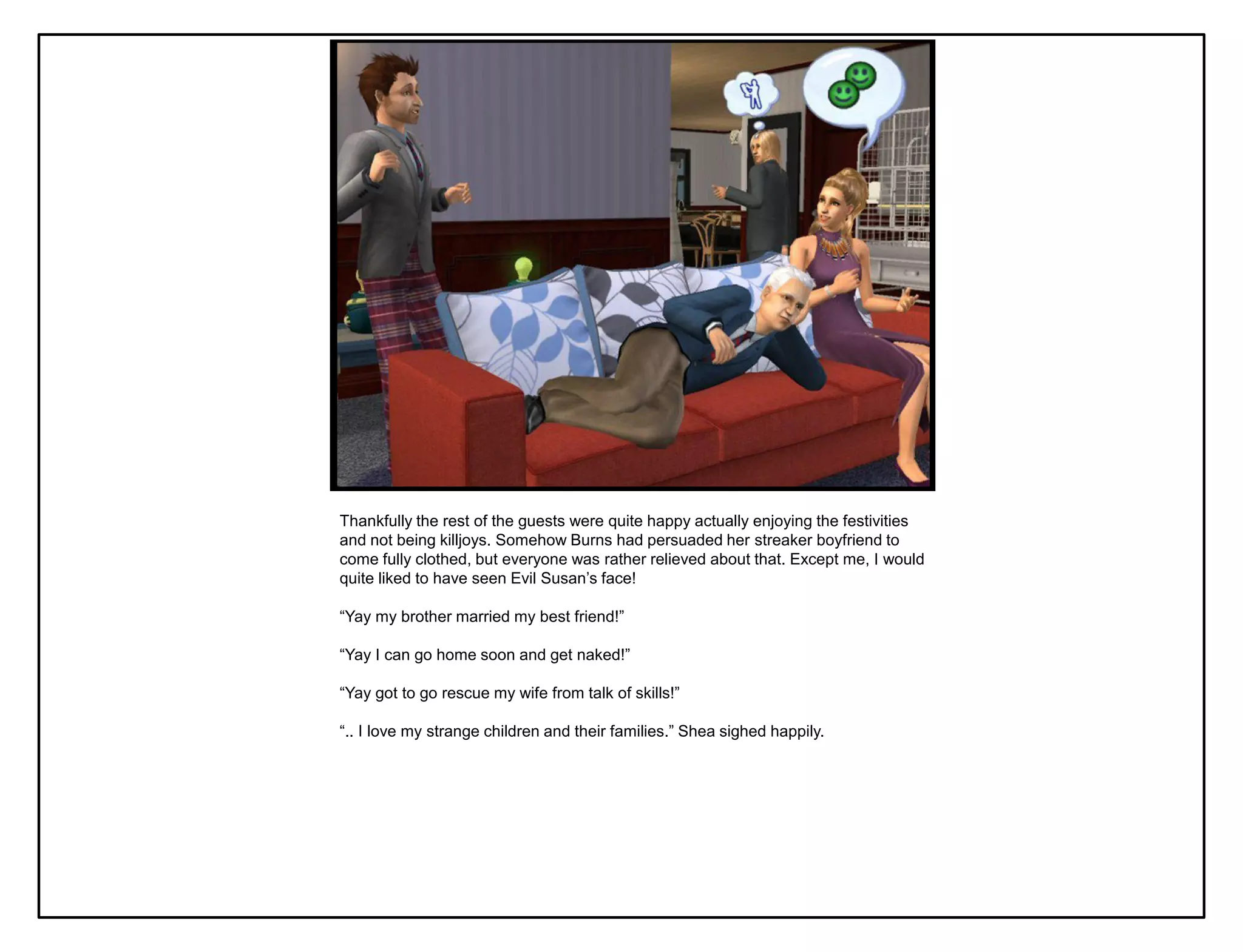 Thankfully the rest of the guests were quite happy actually enjoying the festivities
and not being killjoys. Somehow Burns had persuaded her streaker boyfriend to
come fully clothed, but everyone was rather relieved about that. Except me, I would
quite liked to have seen Evil Susan‟s face!

“Yay my brother married my best friend!”

“Yay I can go home soon and get naked!”

“Yay got to go rescue my wife from talk of skills!”

“.. I love my strange children and their families.” Shea sighed happily.
 