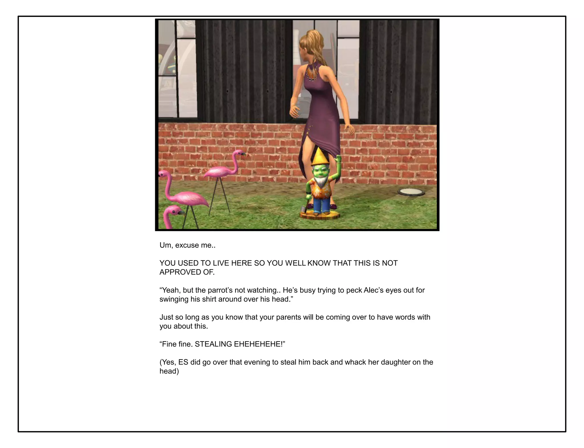 Um, excuse me..

YOU USED TO LIVE HERE SO YOU WELL KNOW THAT THIS IS NOT
APPROVED OF.

“Yeah, but the parrot‟s not watching.. He‟s busy trying to peck Alec‟s eyes out for
swinging his shirt around over his head.”

Just so long as you know that your parents will be coming over to have words with
you about this.

“Fine fine. STEALING EHEHEHEHE!”

(Yes, ES did go over that evening to steal him back and whack her daughter on the
head)
 