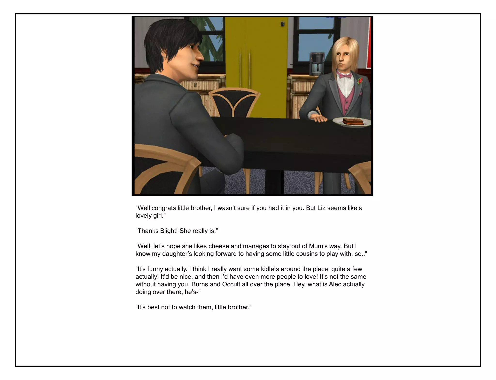 “Well congrats little brother, I wasn‟t sure if you had it in you. But Liz seems like a
lovely girl.”

“Thanks Blight! She really is.”

“Well, let‟s hope she likes cheese and manages to stay out of Mum‟s way. But I
know my daughter‟s looking forward to having some little cousins to play with, so..”

“It‟s funny actually. I think I really want some kidlets around the place, quite a few
actually! It‟d be nice, and then I‟d have even more people to love! It‟s not the same
without having you, Burns and Occult all over the place. Hey, what is Alec actually
doing over there, he‟s-”

“It‟s best not to watch them, little brother.”
 