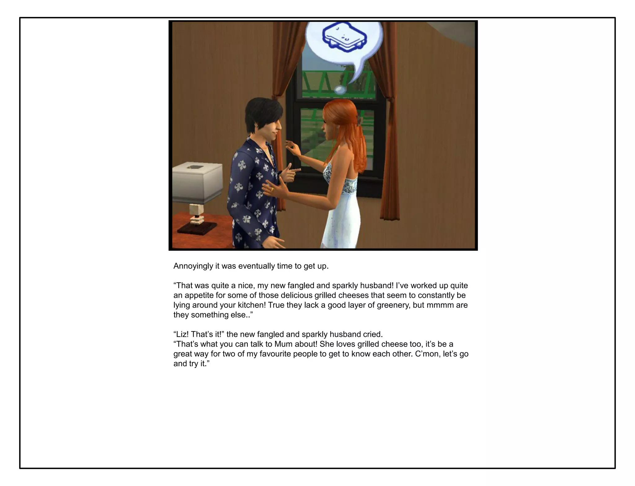 Annoyingly it was eventually time to get up.

“That was quite a nice, my new fangled and sparkly husband! I‟ve worked up quite
an appetite for some of those delicious grilled cheeses that seem to constantly be
lying around your kitchen! True they lack a good layer of greenery, but mmmm are
they something else..”

“Liz! That‟s it!” the new fangled and sparkly husband cried.
“That‟s what you can talk to Mum about! She loves grilled cheese too, it‟s be a
great way for two of my favourite people to get to know each other. C‟mon, let‟s go
and try it.”
 