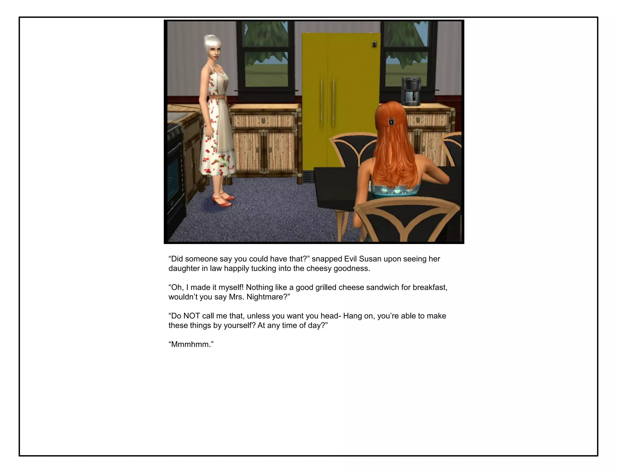 “Did someone say you could have that?” snapped Evil Susan upon seeing her
daughter in law happily tucking into the cheesy goodness.

“Oh, I made it myself! Nothing like a good grilled cheese sandwich for breakfast,
wouldn‟t you say Mrs. Nightmare?”

“Do NOT call me that, unless you want you head- Hang on, you‟re able to make
these things by yourself? At any time of day?”

“Mmmhmm.”
 