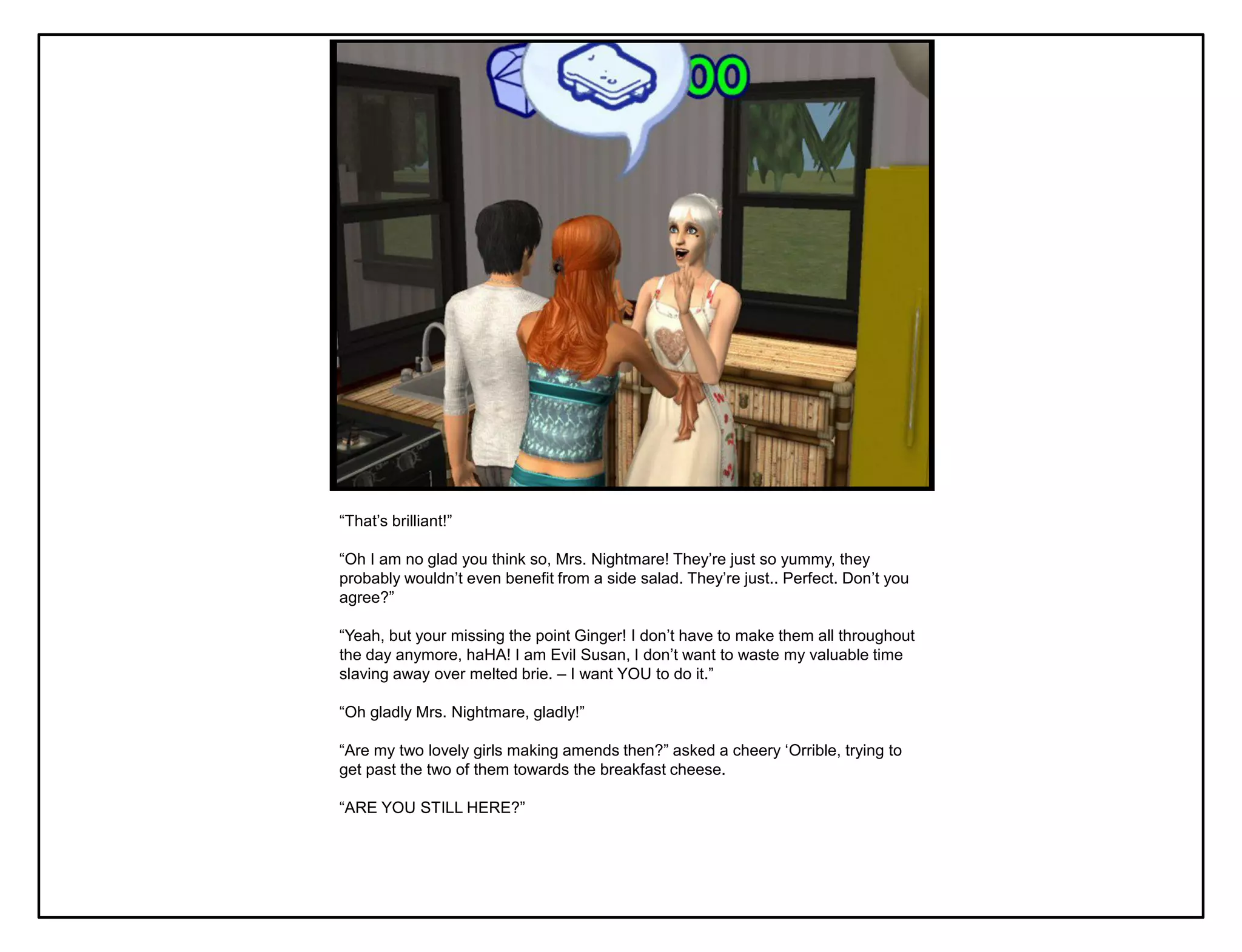 “That‟s brilliant!”

“Oh I am no glad you think so, Mrs. Nightmare! They‟re just so yummy, they
probably wouldn‟t even benefit from a side salad. They‟re just.. Perfect. Don‟t you
agree?”

“Yeah, but your missing the point Ginger! I don‟t have to make them all throughout
the day anymore, haHA! I am Evil Susan, I don‟t want to waste my valuable time
slaving away over melted brie. – I want YOU to do it.”

“Oh gladly Mrs. Nightmare, gladly!”

“Are my two lovely girls making amends then?” asked a cheery „Orrible, trying to
get past the two of them towards the breakfast cheese.

“ARE YOU STILL HERE?”
 