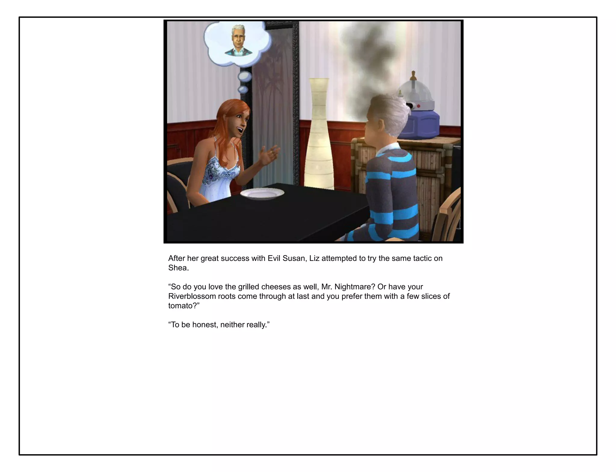 After her great success with Evil Susan, Liz attempted to try the same tactic on
Shea.

“So do you love the grilled cheeses as well, Mr. Nightmare? Or have your
Riverblossom roots come through at last and you prefer them with a few slices of
tomato?”

“To be honest, neither really.”
 