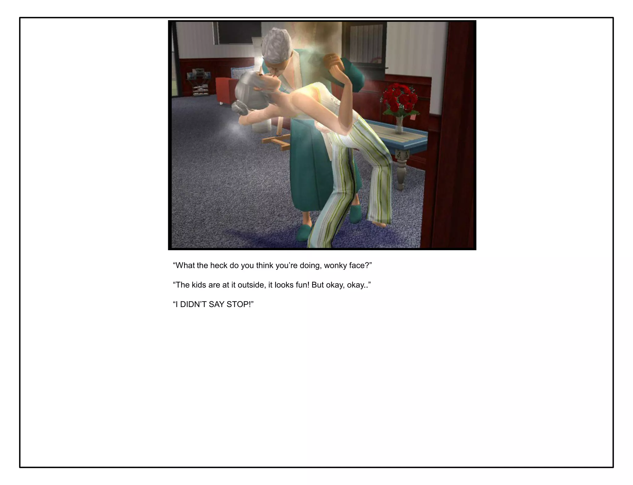 “What the heck do you think you‟re doing, wonky face?”

“The kids are at it outside, it looks fun! But okay, okay..”

“I DIDN‟T SAY STOP!”
 