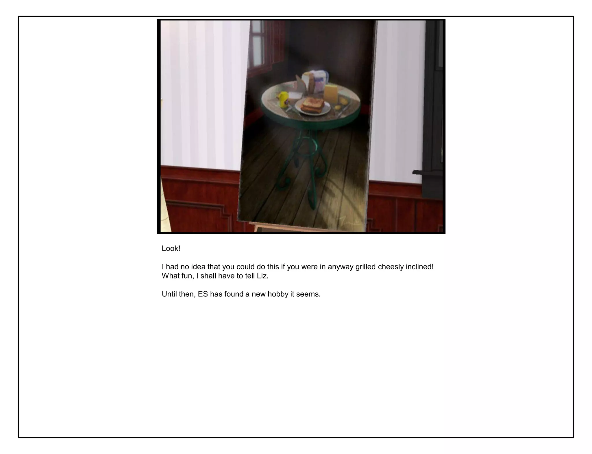 Look!

I had no idea that you could do this if you were in anyway grilled cheesly inclined!
What fun, I shall have to tell Liz.

Until then, ES has found a new hobby it seems.
 