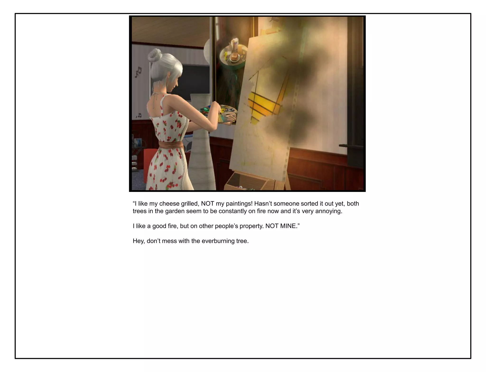 “I like my cheese grilled, NOT my paintings! Hasn‟t someone sorted it out yet, both
trees in the garden seem to be constantly on fire now and it‟s very annoying.

I like a good fire, but on other people‟s property. NOT MINE.”

Hey, don‟t mess with the everburning tree.
 
