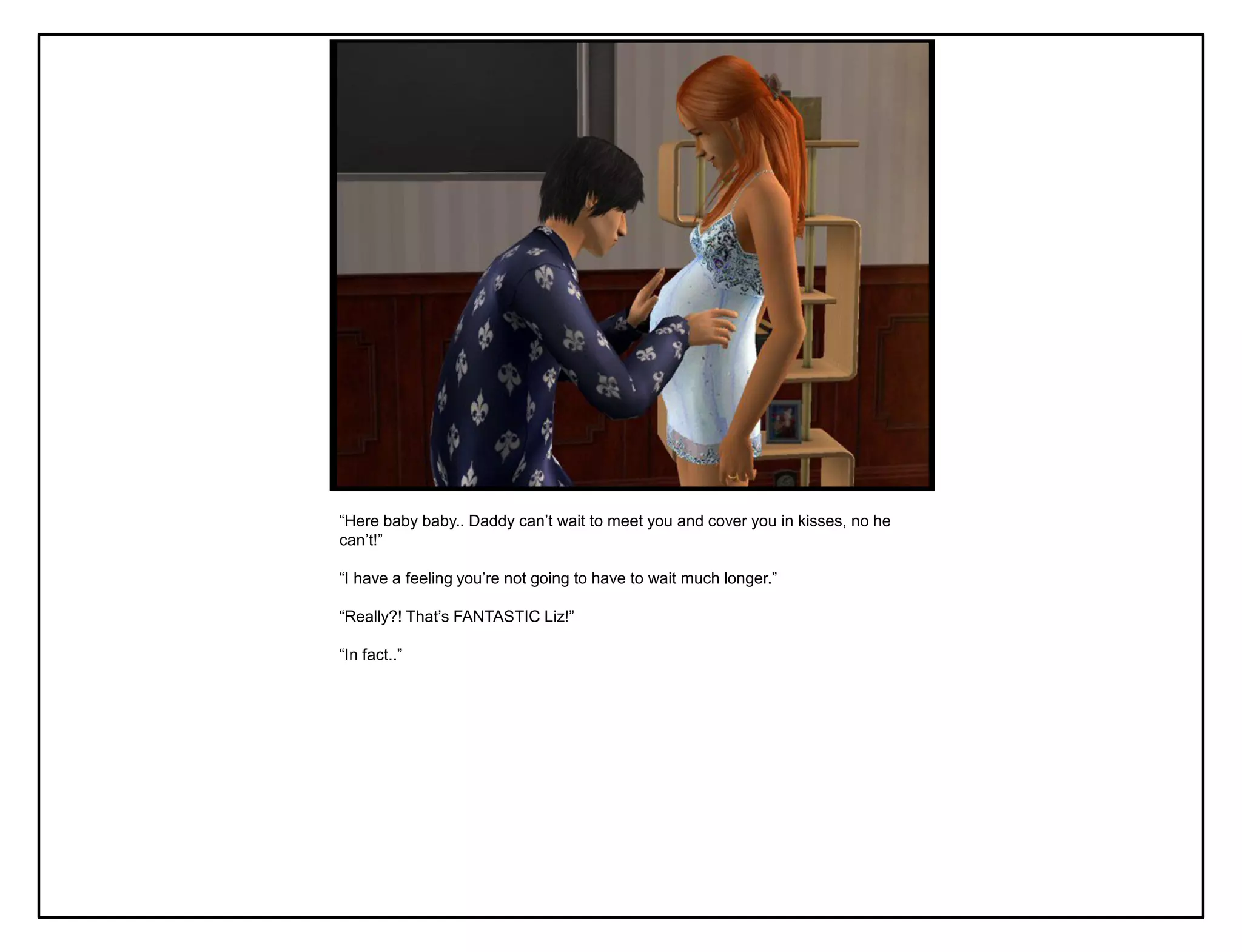 “Here baby baby.. Daddy can‟t wait to meet you and cover you in kisses, no he
can‟t!”

“I have a feeling you‟re not going to have to wait much longer.”

“Really?! That‟s FANTASTIC Liz!”

“In fact..”
 