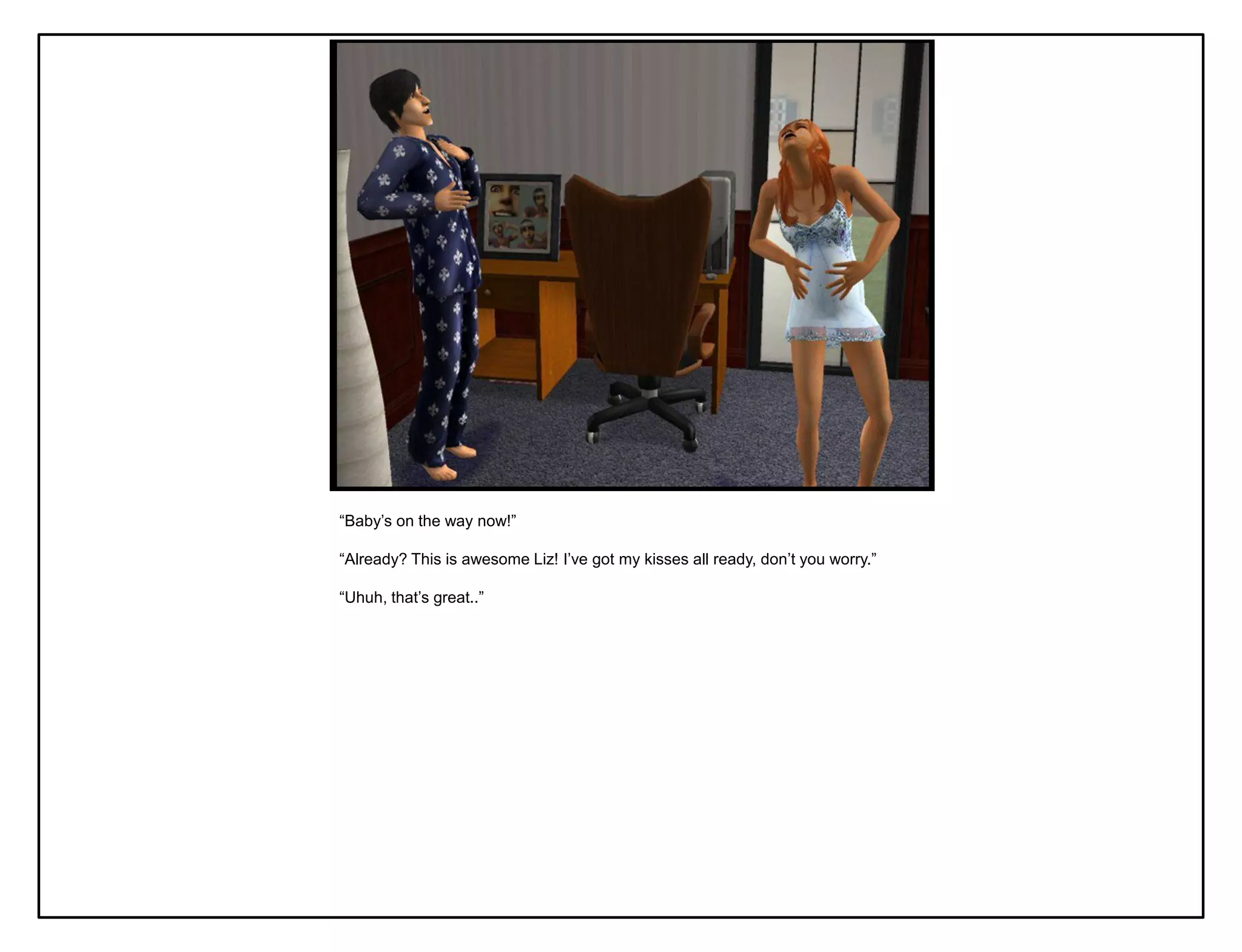 “Baby‟s on the way now!”

“Already? This is awesome Liz! I‟ve got my kisses all ready, don‟t you worry.”

“Uhuh, that‟s great..”
 