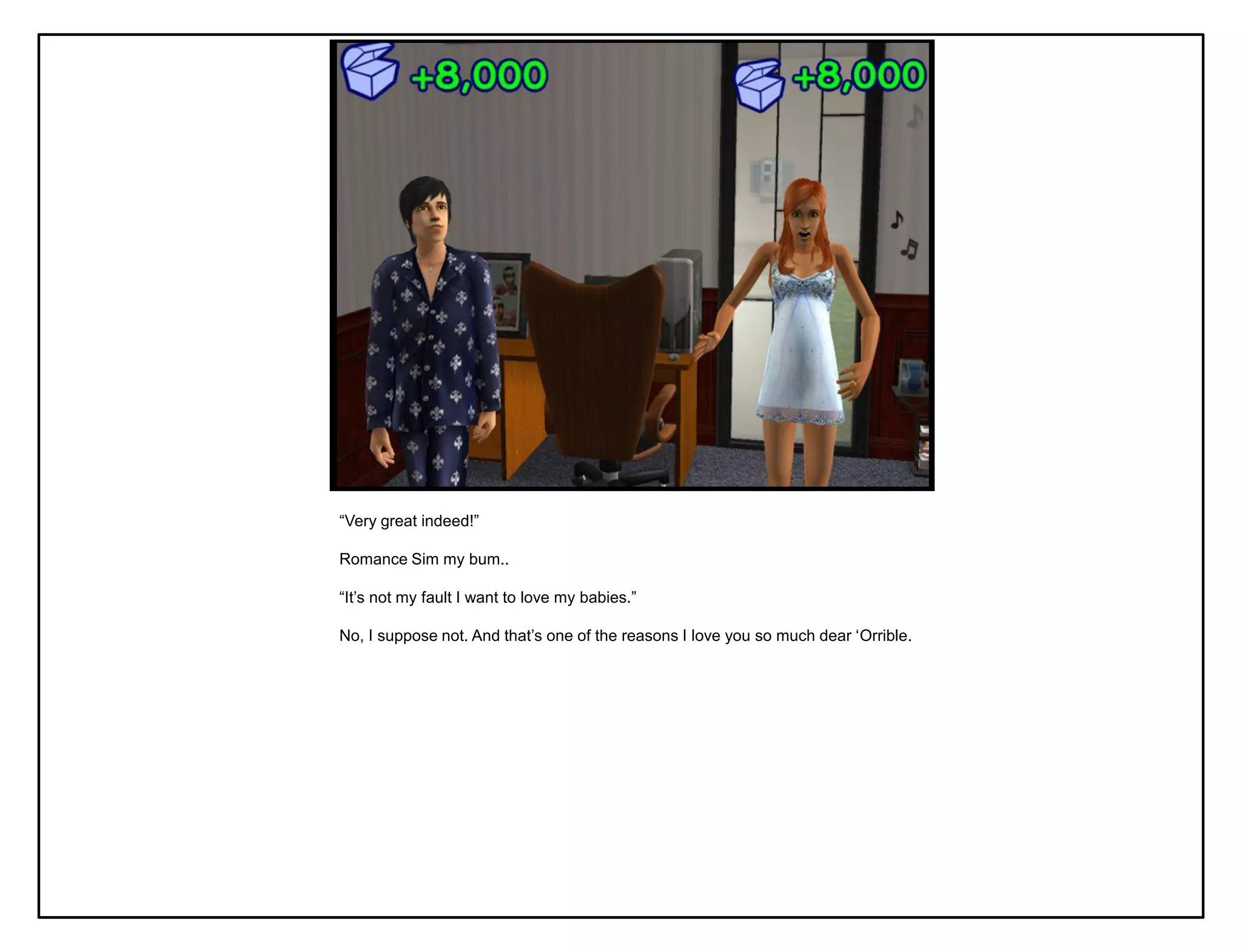 “Very great indeed!”

Romance Sim my bum..

“It‟s not my fault I want to love my babies.”

No, I suppose not. And that‟s one of the reasons I love you so much dear „Orrible.
 