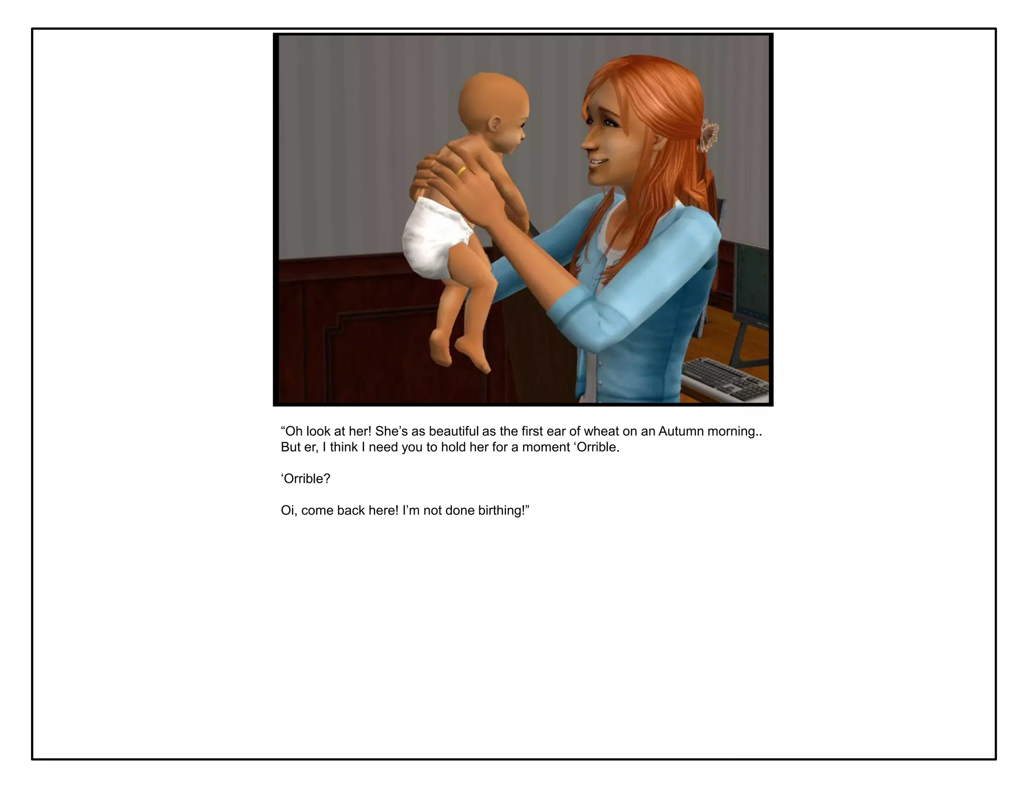 “Oh look at her! She‟s as beautiful as the first ear of wheat on an Autumn morning..
But er, I think I need you to hold her for a moment „Orrible.

„Orrible?

Oi, come back here! I‟m not done birthing!”
 