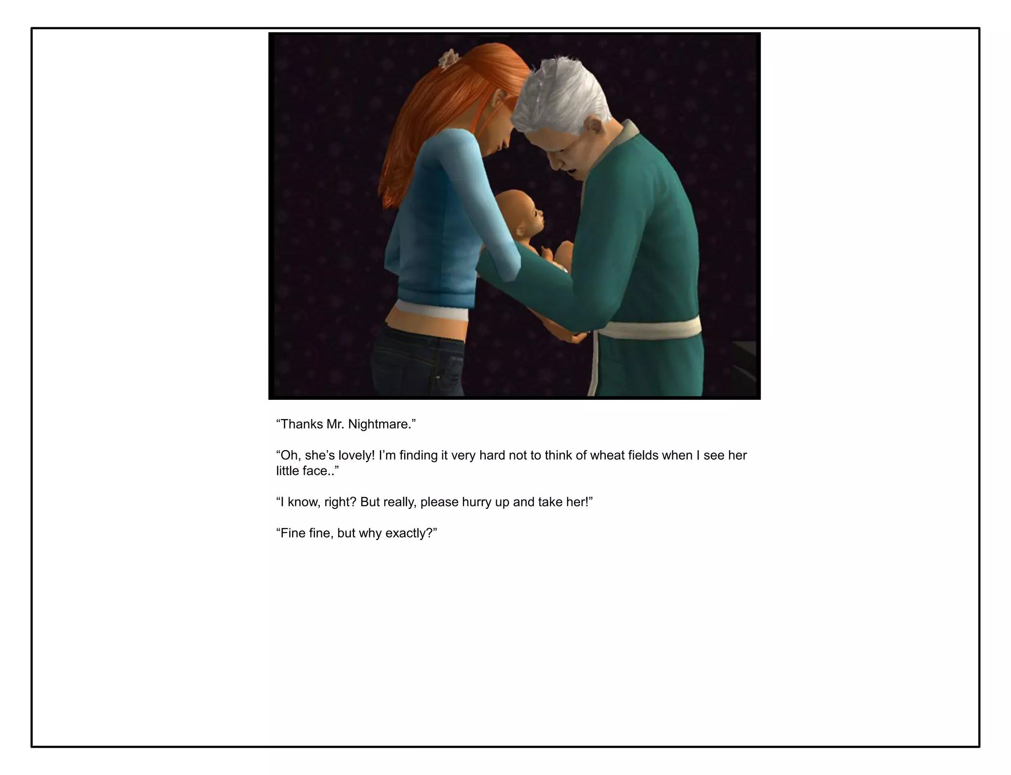 “Thanks Mr. Nightmare.”

“Oh, she‟s lovely! I‟m finding it very hard not to think of wheat fields when I see her
little face..”

“I know, right? But really, please hurry up and take her!”

“Fine fine, but why exactly?”
 