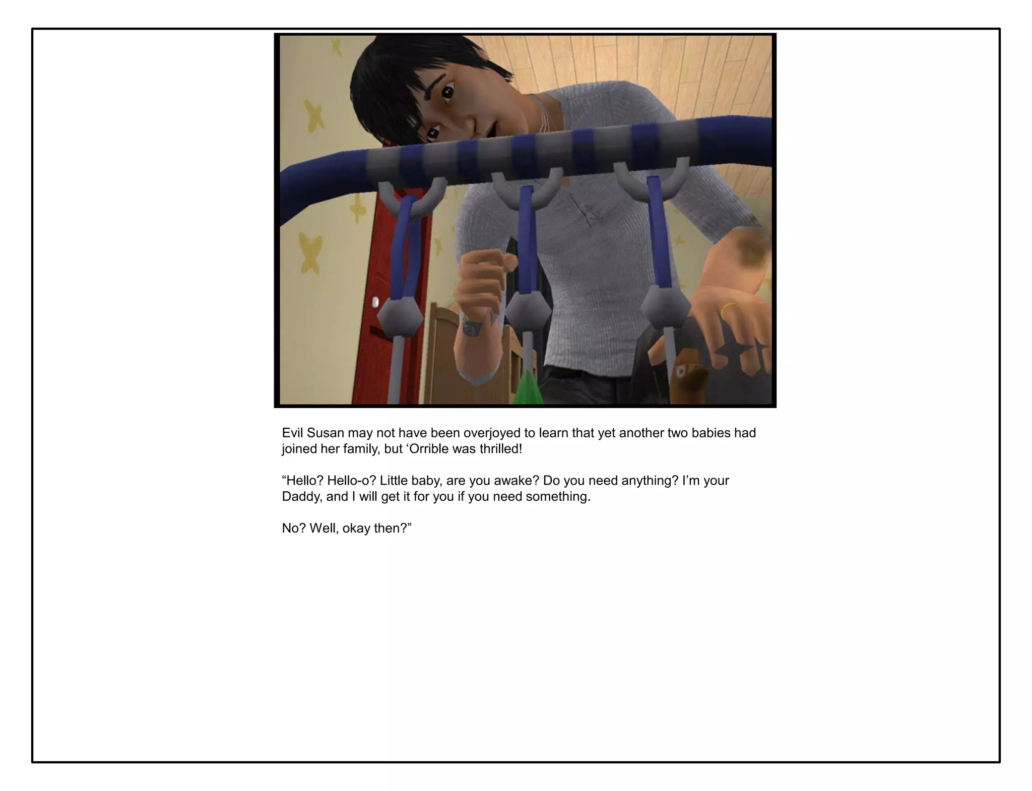 Evil Susan may not have been overjoyed to learn that yet another two babies had
joined her family, but „Orrible was thrilled!

“Hello? Hello-o? Little baby, are you awake? Do you need anything? I‟m your
Daddy, and I will get it for you if you need something.

No? Well, okay then?”
 