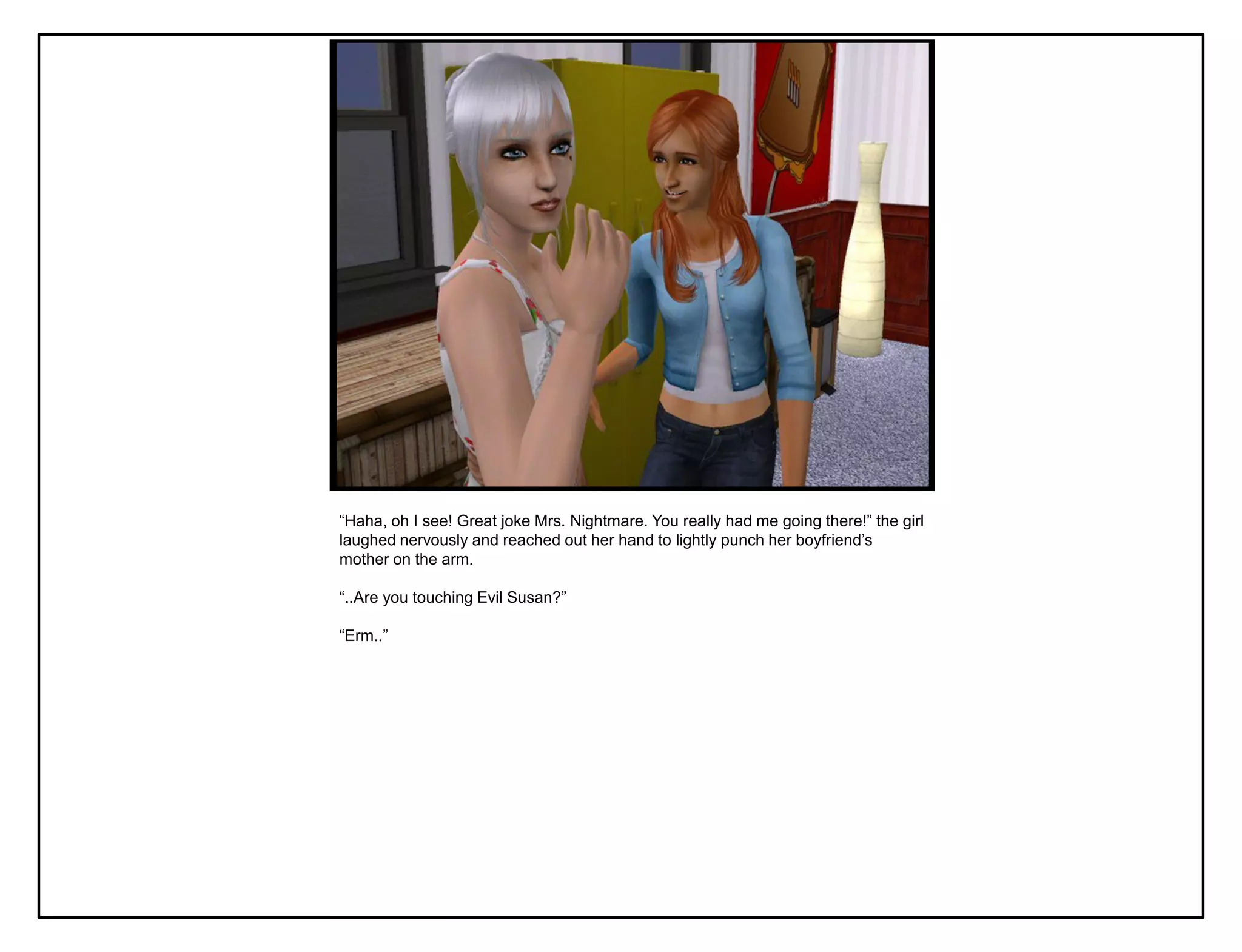 “Haha, oh I see! Great joke Mrs. Nightmare. You really had me going there!” the girl
laughed nervously and reached out her hand to lightly punch her boyfriend‟s
mother on the arm.

“..Are you touching Evil Susan?”

“Erm..”
 