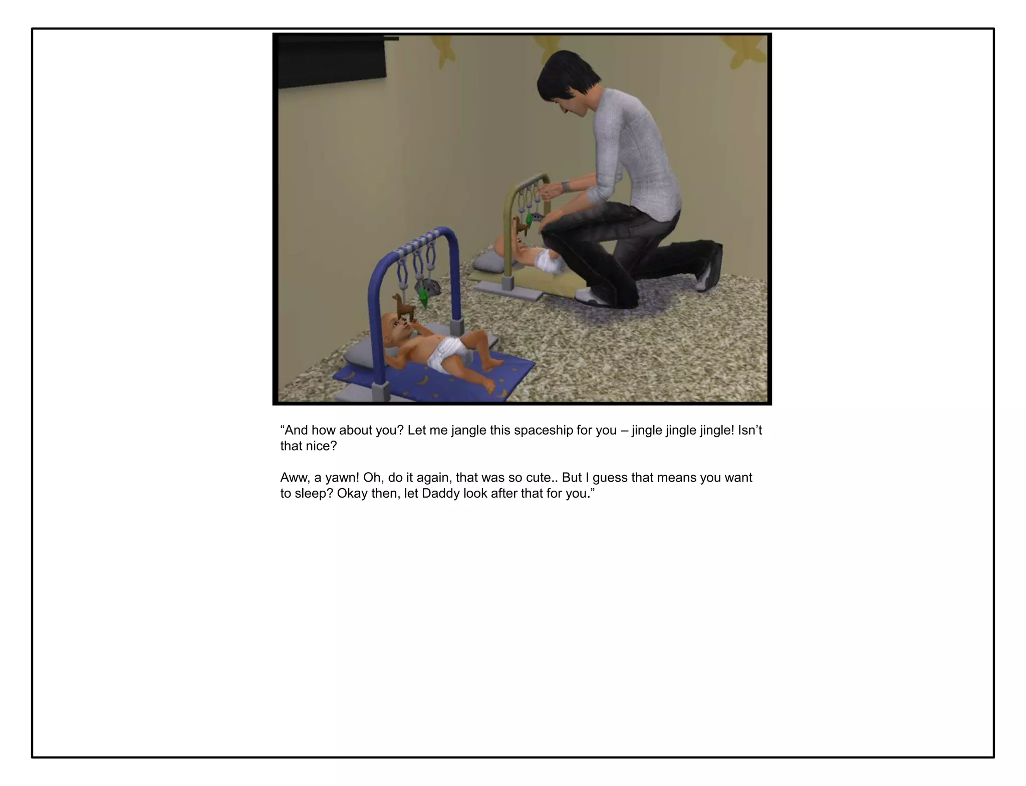 “And how about you? Let me jangle this spaceship for you – jingle jingle jingle! Isn‟t
that nice?

Aww, a yawn! Oh, do it again, that was so cute.. But I guess that means you want
to sleep? Okay then, let Daddy look after that for you.”
 