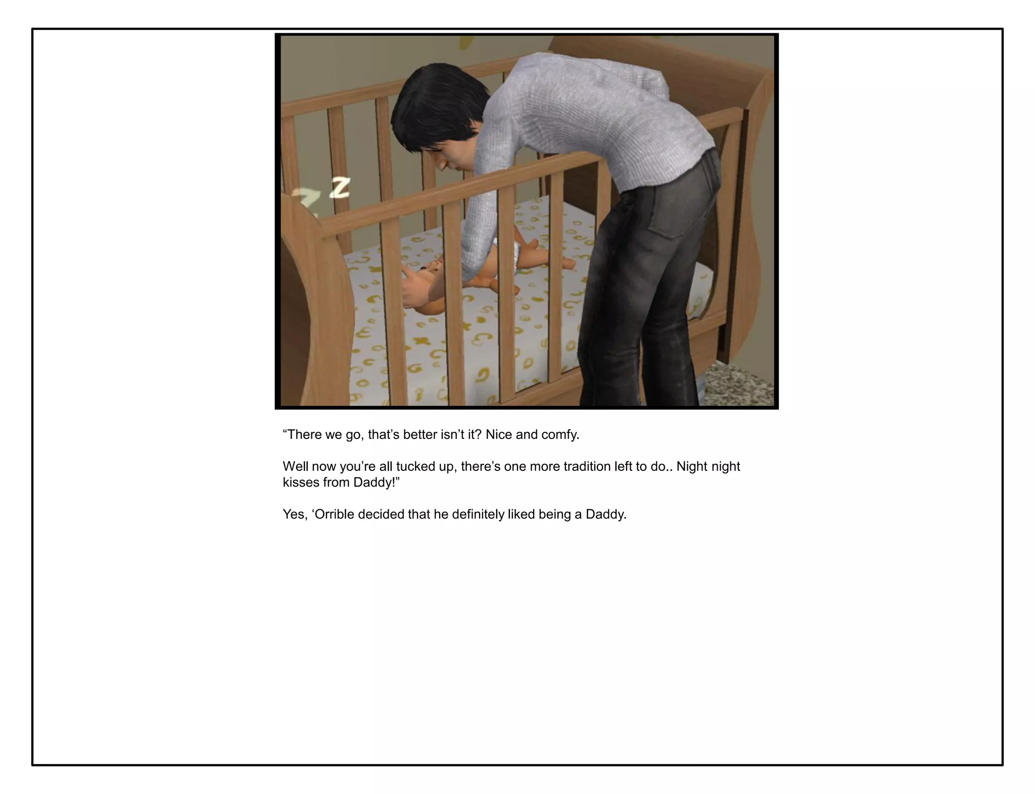 “There we go, that‟s better isn‟t it? Nice and comfy.

Well now you‟re all tucked up, there‟s one more tradition left to do.. Night night
kisses from Daddy!”

Yes, „Orrible decided that he definitely liked being a Daddy.
 