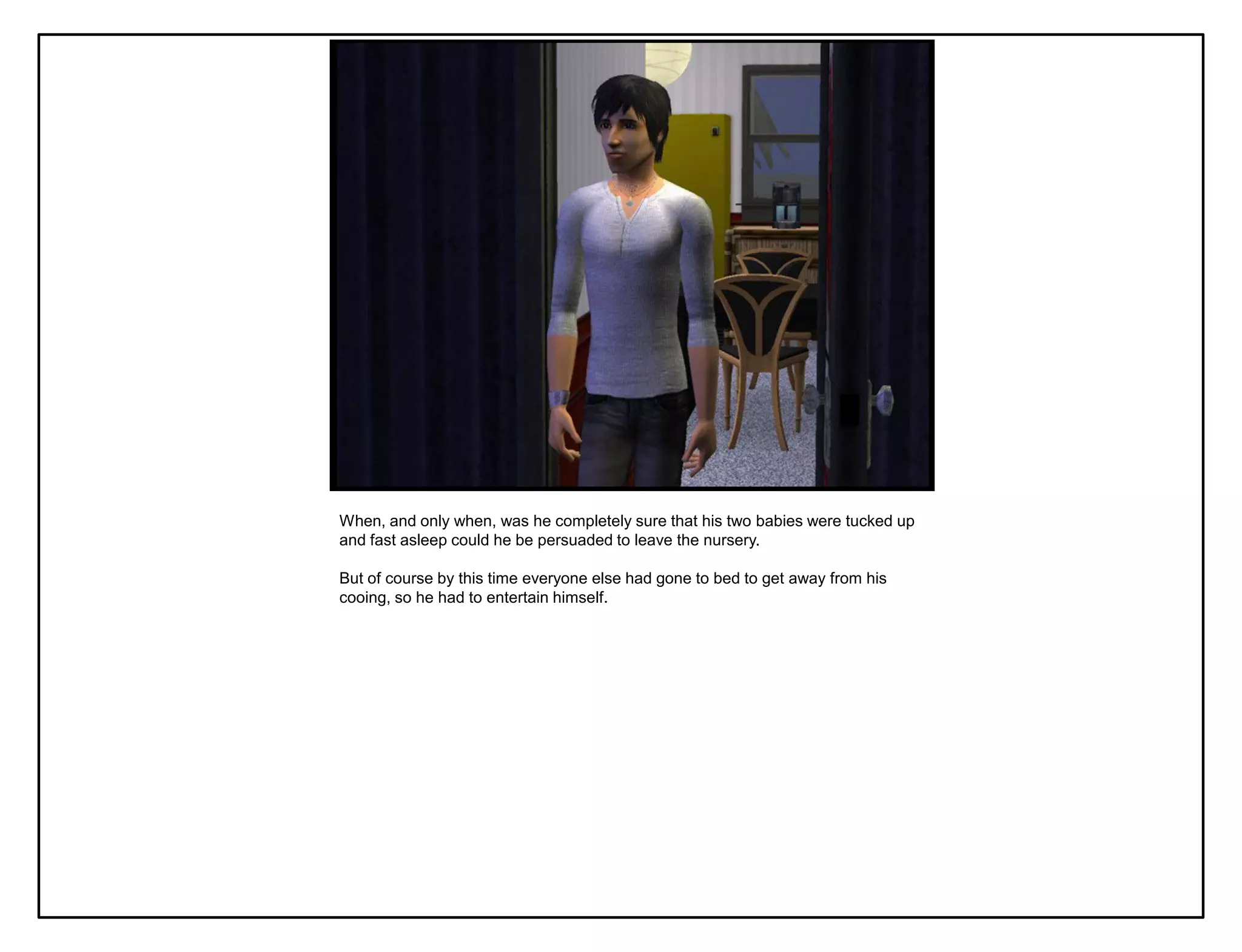 When, and only when, was he completely sure that his two babies were tucked up
and fast asleep could he be persuaded to leave the nursery.

But of course by this time everyone else had gone to bed to get away from his
cooing, so he had to entertain himself.
 